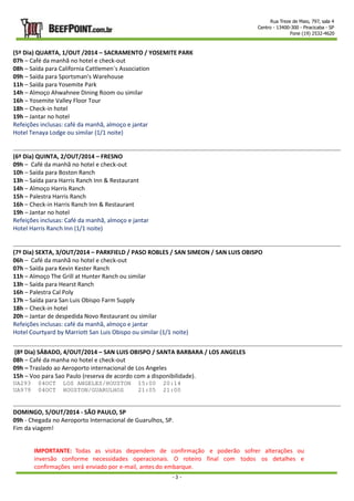 Rua Treze de Maio, 797, sala 4 
Centro - 13400-300 - Piracicaba - SP 
Fone (19) 2532-4620 
(5º Dia) QUARTA, 1/OUT /2014 – SACRAMENTO / YOSEMITE PARK 
07h – Café da manhã no hotel e check-out 
08h – Saída para California Cattlemen´s Association 
09h – Saída para Sportsman's Warehouse 
11h – Saída para Yosemite Park 
14h – Almoço Ahwahnee Dining Room ou similar 
16h – Yosemite Valley Floor Tour 
18h – Check-in hotel 
19h – Jantar no hotel 
Refeições inclusas: café da manhã, almoço e jantar 
Hotel Tenaya Lodge ou similar (1/1 noite) 
- 3 - 
(6º Dia) QUINTA, 2/OUT/2014 – FRESNO 
09h – Café da manhã no hotel e check-out 
10h – Saída para Boston Ranch 
13h – Saída para Harris Ranch Inn & Restaurant 
14h – Almoço Harris Ranch 
15h – Palestra Harris Ranch 
16h – Check-in Harris Ranch Inn & Restaurant 
19h – Jantar no hotel 
Refeições inclusas: Café da manhã, almoço e jantar 
Hotel Harris Ranch Inn (1/1 noite) 
(7º Dia) SEXTA, 3/OUT/2014 – PARKFIELD / PASO ROBLES / SAN SIMEON / SAN LUIS OBISPO 
06h – Café da manhã no hotel e check-out 
07h – Saída para Kevin Kester Ranch 
11h – Almoço The Grill at Hunter Ranch ou similar 
13h – Saída para Hearst Ranch 
16h – Palestra Cal Poly 
17h – Saída para San Luis Obispo Farm Supply 
18h – Check-in hotel 
20h – Jantar de despedida Novo Restaurant ou similar 
Refeições inclusas: café da manhã, almoço e jantar 
Hotel Courtyard by Marriott San Luis Obispo ou similar (1/1 noite) 
(8º Dia) SÁBADO, 4/OUT/2014 – SAN LUIS OBISPO / SANTA BARBARA / LOS ANGELES 
08h – Café da manha no hotel e check-out 
09h – Traslado ao Aeroporto internacional de Los Angeles 
15h – Voo para Sao Paulo (reserva de acordo com a disponibilidade). 
UA293 04OCT LOS ANGELES/HOUSTON 15:00 20:14 
UA979 04OCT HOUSTON/GUARULHOS 21:05 21:00 
DOMINGO, 5/OUT/2014 - SÃO PAULO, SP 
09h - Chegada no Aeroporto Internacional de Guarulhos, SP. 
Fim da viagem! 
IMPORTANTE: Todas as visitas dependem de confirmação e poderão sofrer alterações ou 
inversão conforme necessidades operacionais. O roteiro final com todos os detalhes e 
confirmações será enviado por e-mail, antes do embarque. 
 