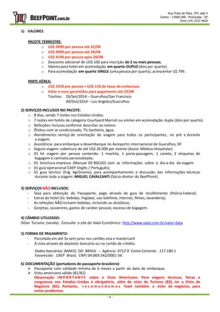 Rua Treze de Maio, 797, sala 4 
Centro - 13400-300 - Piracicaba - SP 
Fone (19) 2532-4620 
- 4 - 
1) VALORES: 
PACOTE TERRESTRE: 
o US$ 3990 por pessoa até 22/08 
o US$ 4090 por pessoa até 28/08 
o US$ 4190 por pessoa após 28/08 
o Desconto adicional de US$ 100 para inscrição de 2 ou mais pessoas. 
o Valores para hotel em acomodação em quarto DUPLO (dois por quarto). 
o Para acomodação em quarto SINGLE (uma pessoa por quarto), acrescentar U$ 799. 
PARTE AÉREA: 
o US$ 1550 por pessoa + US$ 110 de taxas de embarque. 
o Valor e voos garantidos para pagamento até 22/08 
Trechos: 26/Set/2014 – Guarulhos/San Francisco 
04/Out/2014 – Los Angeles/Guarulhos 
2) SERVIÇOS INCLUSOS NO PACOTE: 
o 8 dias, sendo 7 noites nos Estados Unidos. 
o 7 noites em hotéis de categoria Courtyard Marriot ou similar em acomodação dupla (dois por quarto). 
o Refeições: Inclusas conforme descritas no roteiro. 
o Ônibus com ar condicionado, TV, banheiro, água. 
o Atendimento: serviço de orientação de viagem para todos os participantes, no pré e durante 
a viagem. 
o Assistência: para embarque e desembarque no Aeroporto internacional de Guarulhos, SP. 
o Seguro viagem: cobertura de até US$ 26.000 por evento (Assist. Médico-Hospitalar). 
o 01 kit viagem por pessoa contendo: 1 mochila, 1 porta-passagem, 1 caneta, 2 etiquetas de 
bagagem e camiseta personalizada; 
o 01 brochura impressa (Manual DE BOLSO) com as informações sobre o dia-a-dia da viagem. 
o 01 guia operacional CAEP (Inglês / Português); 
o 01 guia técnico (Eng. Agrônomo), para acompanhamento e discussão das informações técnicas 
durante toda a viagem: MIGUEL CAVALCANTI (Sócio-diretor do BeefPoint). 
3) SERVIÇOS NÃO INCLUSOS: 
- Taxa para obtenção do Passaporte, pago através de guia de recolhimento (Polícia Federal). 
- Extras do hotel (Ex: bebidas, frigobar, uso telefone, internet, filmes, lavanderia); 
- As refeições NÃO incluem bebidas, incluindo as alcoólicas; 
- Gorjetas, souvenires, gastos de caráter pessoal, excesso de bagagem. 
4) CÂMBIO UTILIZADO: 
Dólar Turismo (venda). Consulte o site do Valor Econômico: http://www.valor.com.br/valor-data 
5) FORMA DE PAGAMENTO: 
- Parcelado em até 3x sem juros nos cartões visa e mastercard 
- À vista através de depósito bancário ou no cartão de crédito. 
Dados bancários: BANCO DO BRASIL – Agência 0712-9 Conta Corrente: 117.180-1 
Favorecido: CAEP Brasil, CNPJ 04.869.542/0001-56. 
6) DOCUMENTAÇÃO (portadores de passaporte brasileiro): 
 Passaporte com validade mínima de 6 meses a partir da data do embarque; 
 Visto americano válido (B1/B2) 
Observação IMPOR TANT E sobre o Visto Americano: Para viagens técnicas, feiras e 
congressos nos Estados Unidos é obrigatório, além do visto de Turismo (B2), ter o Visto de 
Negócios (B1). Portanto, r e c o m e n d a m o s fazer também o visto de negócios, para 
evitar problemas. 
 