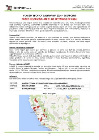 Rua Treze de Maio, 797, sala 4 
Centro - 13400-300 - Piracicaba - SP 
Fone (19) 2532-4620 
VIAGEM TÉCNICA CALIFORNIA 2014 – BEEFPOINT 
PRAZO INSCRIÇÃO: ATÉ 01 DE SETEMBRO DE 2014! 
Percebemos que uma viagem técnica é na verdade um excelente curso. Uma forma muito agradável de 
você aprender, na prática, vivenciando realidades diferentes do que temos aqui no Brasil. Com isso, 
redobramos nossos esforços para que nossas viagens técnicas sejam um curso, uma especialização em 
pecuária de corte. Queremos que você volte dessa viagem internacional com conhecimento, motivação e 
inspiração para fazer diferente. E vimos que é exatamente isso que acontece. 
Porque viajar? 
Viajar é uma maneira completa de vivenciar as oportunidades do mundo, que permite obter outras 
ideias, através da cultura, pessoas, diferentes pontos de vista, culinária e não ficar limitado ao cenário 
regional de nossas próprias vidas. Se viajar é uma atividade fascinante, imagine fazer uma viagem 
profissional no agronegócio. 
Por que viajar com o BeefPoint? 
Essa é uma viagem para quem quer conhecer a pecuária de corte nos EUA de verdade. Conhecer 
todos os elos da cadeia, conhecer fazendas de destaque e produtores de renome. Conversar e trocar 
experiências com os melhores da California. 
O BeefPoint está usando toda sua rede de contatos para montar uma viagem de altíssimo nível sobre a 
cadeia produtiva da carne nos EUA. Vamos conhecer e visitar fazendas, confinamentos, frigoríficos, 
marcas de carne, restaurantes e supermercados. 
Por que viajar com a CAEP? 
A CAEP é a maior organização mundial no segmento intercâmbio técnico agropecuário, nas áreas de 
Estágio, Estudo e Viagens Técnicas. Fundada em Minnesota, EUA em 1972 e com escritório no Brasil 
desde 1999, a CAEP tem convênio com mais de 40 universidades brasileiras e parceria com empresas do 
agronegócio com interesse no intercâmbio do conhecimento. 
DÚVIDAS? 
Fale direto com o diretor da CAEP no Brasil: Flavio Salvadego - Cel: (11) 9.7119-7282 ou flavio@caep.com.br 
ROTEIRO: VIAGEM TÉCNICA BEEFPOINT CALIFORNIA, EUA + COMPRAS! 
DESTINO: ESTADOS UNIDOS SAÍDA: SEXTA-FEIRA, 26 de SETEMBRO / 2014 
PARA: 8 DIAS (7 NOITES) RETORNO: SÁBADO, 04 de OUTUBRO / 2014 
Mapa da viagem: 
- 1 - 
 