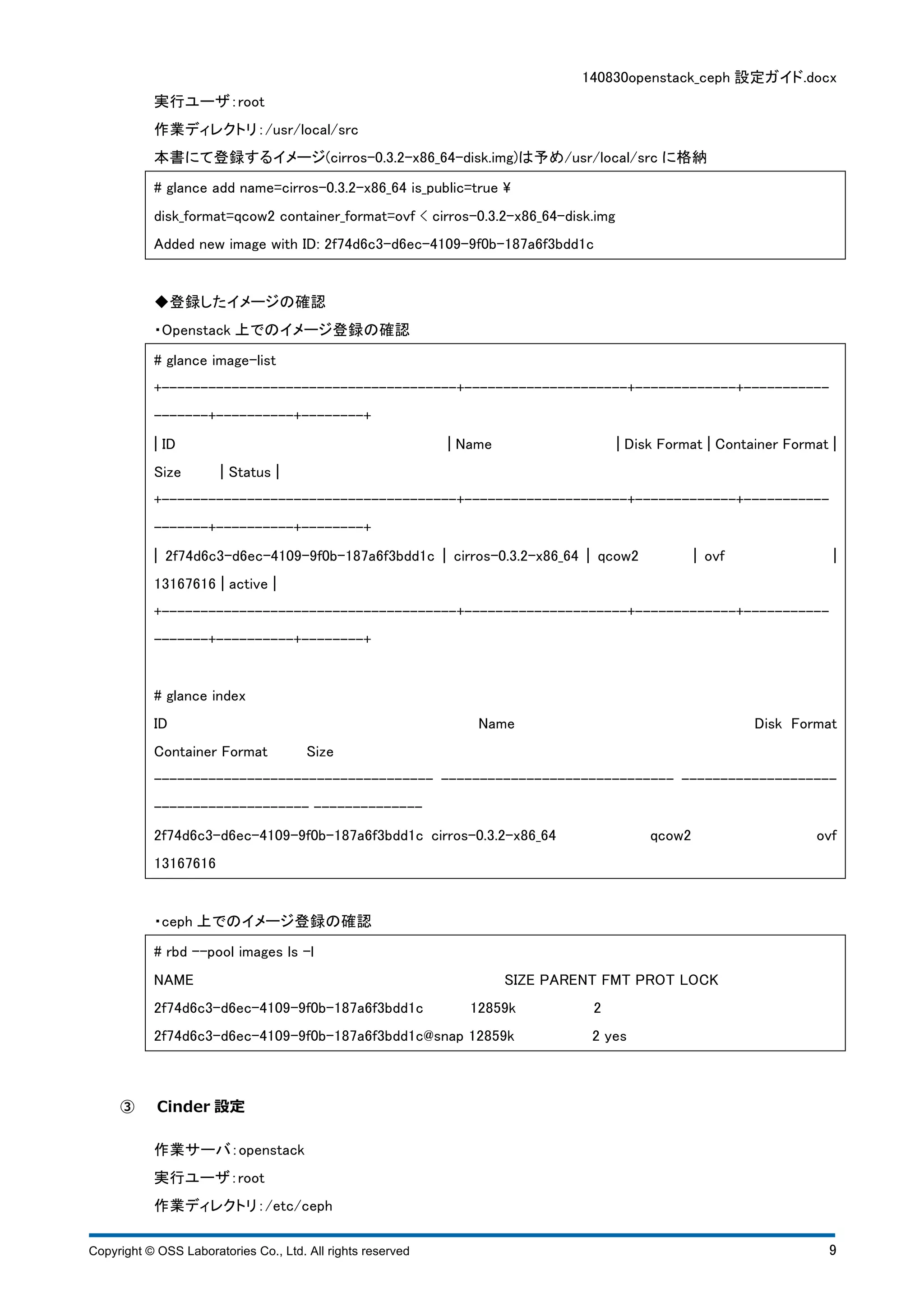 140830openstack_ceph 設定ガイド.docx 
実行ユーザ：root 
作業ディレクトリ：/usr/local/src 
本書にて登録するイメージ(cirros-0.3.2-x86_64-disk.img)は予め/usr/local/src に格納 
# glance add name=cirros-0.3.2-x86_64 is_public=true  
disk_format=qcow2 container_format=ovf < cirros-0.3.2-x86_64-disk.img 
Added new image with ID: 2f74d6c3-d6ec-4109-9f0b-187a6f3bdd1c 
◆登録したイメージの確認 
・Openstack 上でのイメージ登録の確認 
# glance image-list 
+--------------------------------------+---------------------+-------------+----------- 
-------+----------+--------+ 
¦ ID ¦ Name ¦ Disk Format ¦ Container Format ¦ 
Size ¦ Status ¦ 
+--------------------------------------+---------------------+-------------+----------- 
-------+----------+--------+ 
¦ 2f74d6c3-d6ec-4109-9f0b-187a6f3bdd1c ¦ cirros-0.3.2-x86_64 ¦ qcow2 ¦ ovf ¦ 
13167616 ¦ active ¦ 
+--------------------------------------+---------------------+-------------+----------- 
-------+----------+--------+ 
# glance index 
ID Name Disk Format 
Container Format Size 
------------------------------------ ------------------------------ -------------------- 
-------------------- -------------- 
2f74d6c3-d6ec-4109-9f0b-187a6f3bdd1c cirros-0.3.2-x86_64 qcow2 ovf 
13167616 
・ceph 上でのイメージ登録の確認 
# rbd --pool images ls -l 
NAME SIZE PARENT FMT PROT LOCK 
2f74d6c3-d6ec-4109-9f0b-187a6f3bdd1c 12859k 2 
2f74d6c3-d6ec-4109-9f0b-187a6f3bdd1c@snap 12859k 2 yes 
③ Cinder 設定 
作業サーバ：openstack 
実行ユーザ：root 
作業ディレクトリ：/etc/ceph 
Copyright © OSS Laboratories Co., Ltd. All rights reserved 9 
 