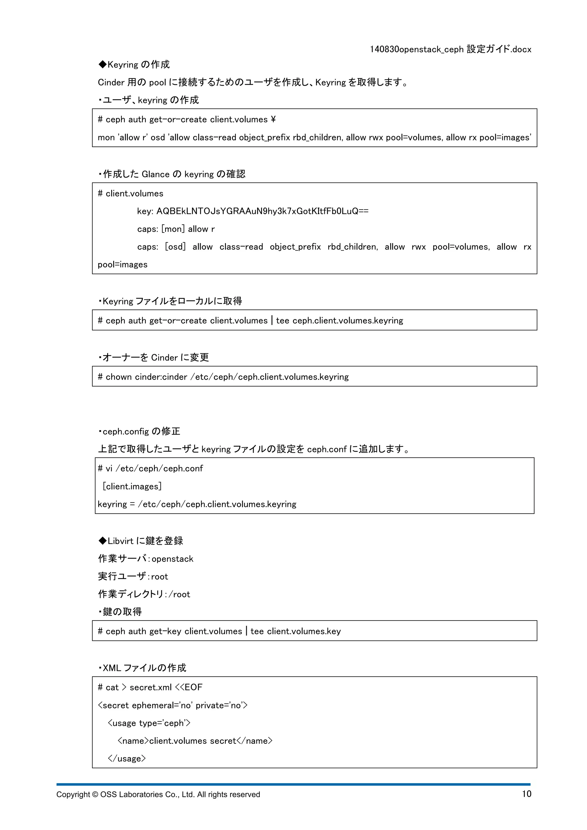 140830openstack_ceph 設定ガイド.docx 
◆Keyring の作成 
Cinder 用のpool に接続するためのユーザを作成し、Keyring を取得します。 
・ユーザ、keyring の作成 
# ceph auth get-or-create client.volumes  
mon 'allow r' osd 'allow class-read object_prefix rbd_children, allow rwx pool=volumes, allow rx pool=images' 
・作成したGlance のkeyring の確認 
# client.volumes 
key: AQBEkLNTOJsYGRAAuN9hy3k7xGotKItfFb0LuQ== 
caps: [mon] allow r 
caps: [osd] allow class-read object_prefix rbd_children, allow rwx pool=volumes, allow rx 
pool=images 
・Keyring ファイルをローカルに取得 
# ceph auth get-or-create client.volumes ¦ tee ceph.client.volumes.keyring 
・オーナーをCinder に変更 
# chown cinder:cinder /etc/ceph/ceph.client.volumes.keyring 
・ceph.config の修正 
上記で取得したユーザとkeyring ファイルの設定をceph.conf に追加します。 
# vi /etc/ceph/ceph.conf 
[client.images] 
keyring = /etc/ceph/ceph.client.volumes.keyring 
◆Libvirt に鍵を登録 
作業サーバ：openstack 
実行ユーザ：root 
作業ディレクトリ：/root 
・鍵の取得 
# ceph auth get-key client.volumes ¦ tee client.volumes.key 
・XML ファイルの作成 
# cat > secret.xml <<EOF 
<secret ephemeral='no' private='no'> 
<usage type='ceph'> 
<name>client.volumes secret</name> 
</usage> 
Copyright © OSS Laboratories Co., Ltd. All rights reserved 10 
 