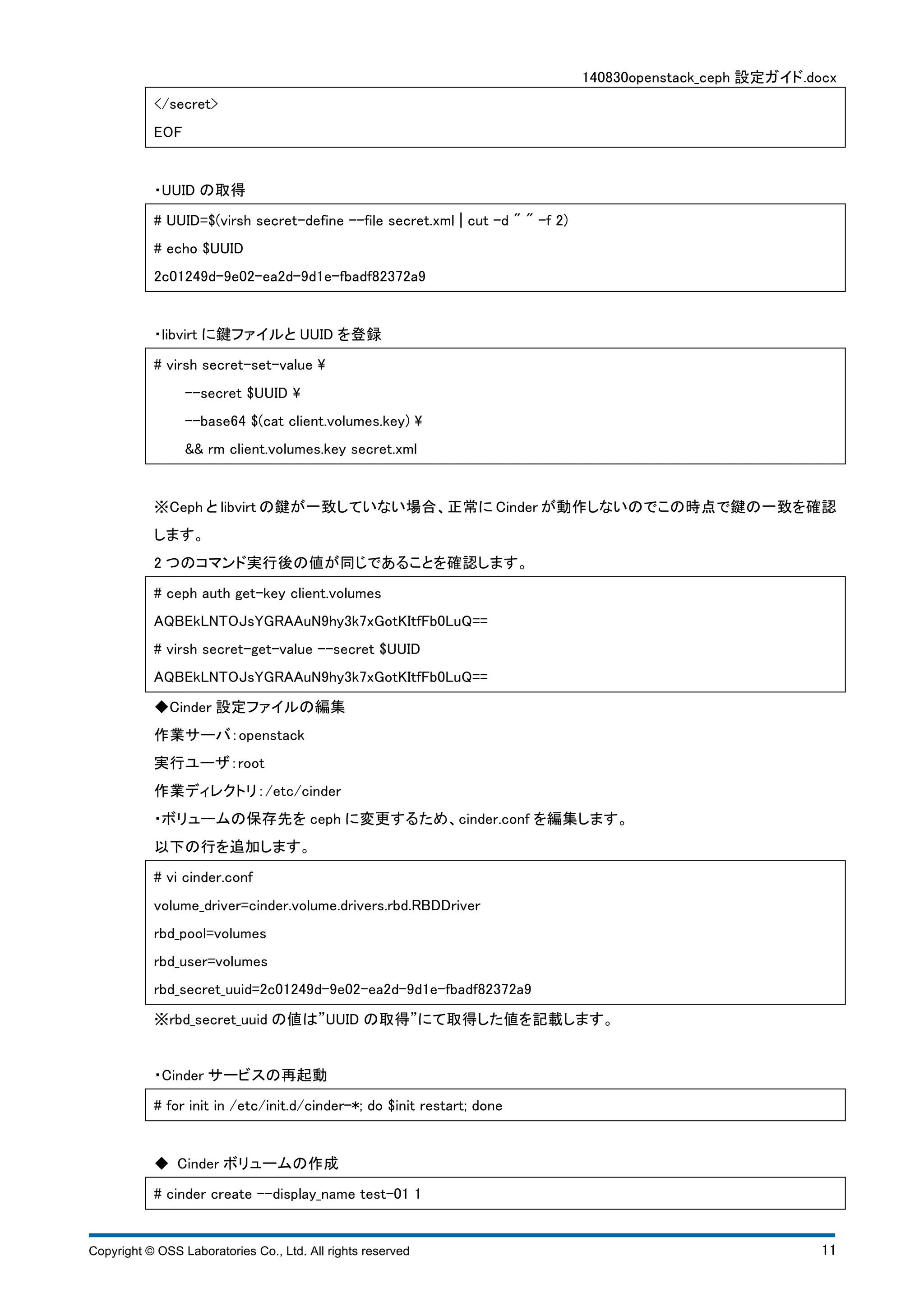 140830openstack_ceph 設定ガイド.docx 
</secret> 
EOF 
・UUID の取得 
# UUID=$(virsh secret-define --file secret.xml ¦ cut -d " " -f 2) 
# echo $UUID 
2c01249d-9e02-ea2d-9d1e-fbadf82372a9 
・libvirt に鍵ファイルとUUID を登録 
# virsh secret-set-value  
--secret $UUID  
--base64 $(cat client.volumes.key)  
&& rm client.volumes.key secret.xml 
※Ceph とlibvirt の鍵が一致していない場合、正常にCinder が動作しないのでこの時点で鍵の一致を確認 
します。 
2 つのコマンド実行後の値が同じであることを確認します。 
# ceph auth get-key client.volumes 
AQBEkLNTOJsYGRAAuN9hy3k7xGotKItfFb0LuQ== 
# virsh secret-get-value --secret $UUID 
AQBEkLNTOJsYGRAAuN9hy3k7xGotKItfFb0LuQ== 
◆Cinder 設定ファイルの編集 
作業サーバ：openstack 
実行ユーザ：root 
作業ディレクトリ：/etc/cinder 
・ボリュームの保存先をceph に変更するため、cinder.conf を編集します。 
以下の行を追加します。 
# vi cinder.conf 
volume_driver=cinder.volume.drivers.rbd.RBDDriver 
rbd_pool=volumes 
rbd_user=volumes 
rbd_secret_uuid=2c01249d-9e02-ea2d-9d1e-fbadf82372a9 
※rbd_secret_uuid の値は”UUID の取得”にて取得した値を記載します。 
・Cinder サービスの再起動 
# for init in /etc/init.d/cinder-*; do $init restart; done 
◆ Cinder ボリュームの作成 
# cinder create --display_name test-01 1 
Copyright © OSS Laboratories Co., Ltd. All rights reserved 11 
 