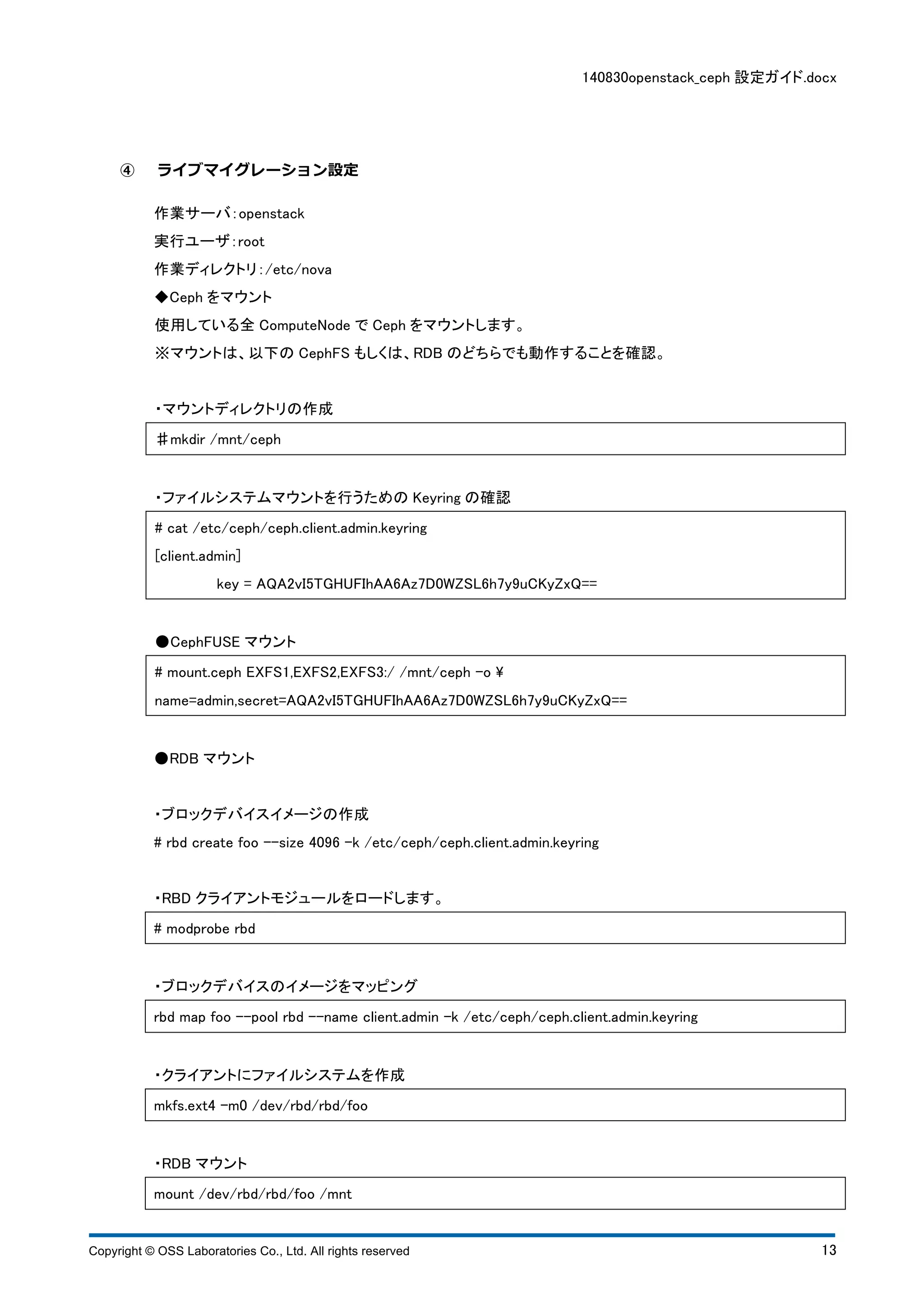 140830openstack_ceph 設定ガイド.docx 
④ ライブマイグレーション設定 
作業サーバ：openstack 
実行ユーザ：root 
作業ディレクトリ：/etc/nova 
◆Ceph をマウント 
使用している全ComputeNode でCeph をマウントします。 
※マウントは、以下のCephFS もしくは、RDB のどちらでも動作することを確認。 
・マウントディレクトリの作成 
♯mkdir /mnt/ceph 
・ファイルシステムマウントを行うためのKeyring の確認 
# cat /etc/ceph/ceph.client.admin.keyring 
[client.admin] 
key = AQA2vI5TGHUFIhAA6Az7D0WZSL6h7y9uCKyZxQ== 
●CephFUSE マウント 
# mount.ceph EXFS1,EXFS2,EXFS3:/ /mnt/ceph -o  
name=admin,secret=AQA2vI5TGHUFIhAA6Az7D0WZSL6h7y9uCKyZxQ== 
●RDB マウント 
・ブロックデバイスイメージの作成 
# rbd create foo --size 4096 -k /etc/ceph/ceph.client.admin.keyring 
・RBD クライアントモジュールをロードします。 
# modprobe rbd 
・ブロックデバイスのイメージをマッピング 
rbd map foo --pool rbd --name client.admin -k /etc/ceph/ceph.client.admin.keyring 
・クライアントにファイルシステムを作成 
mkfs.ext4 -m0 /dev/rbd/rbd/foo 
・RDB マウント 
mount /dev/rbd/rbd/foo /mnt 
Copyright © OSS Laboratories Co., Ltd. All rights reserved 13 
 