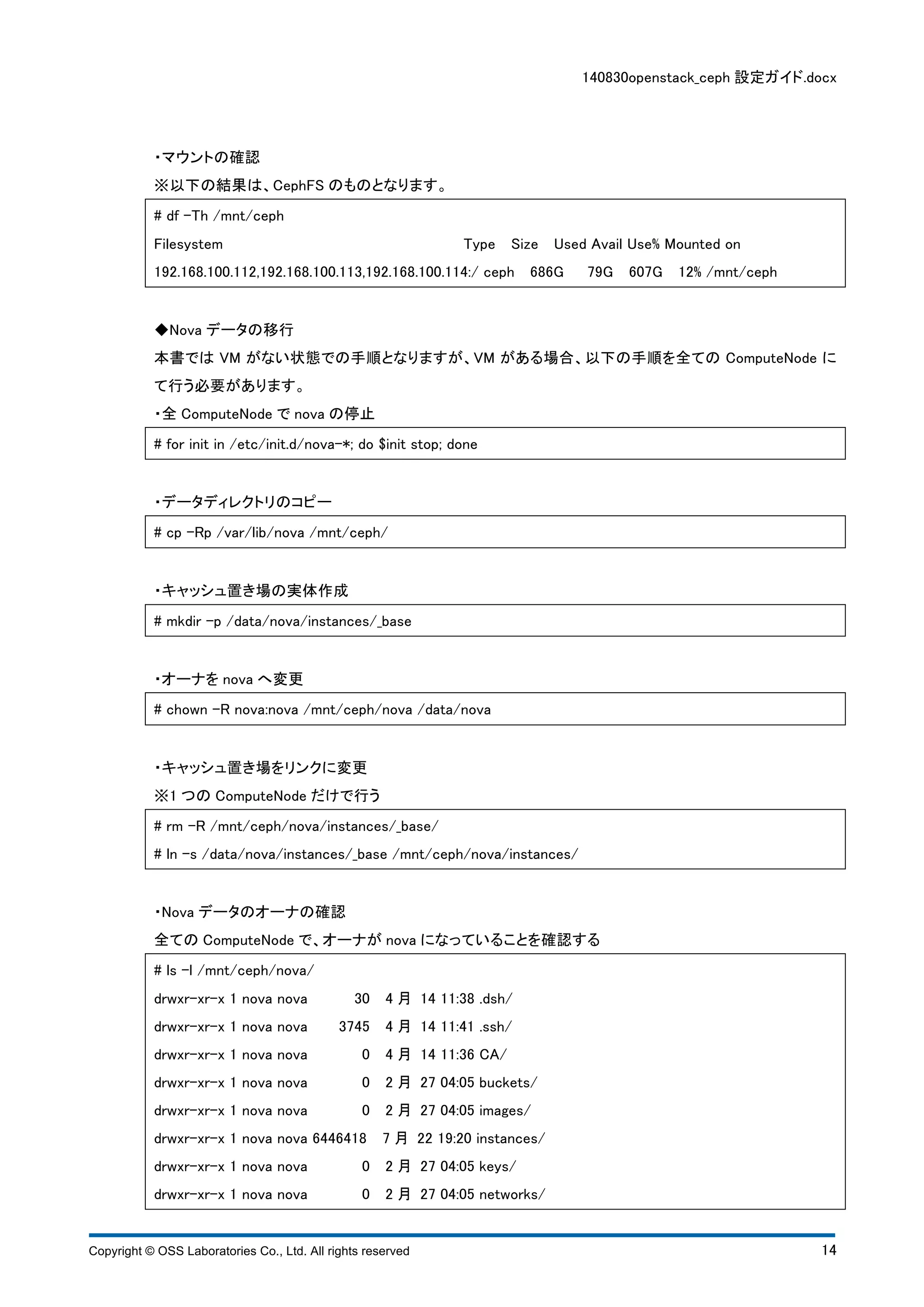 140830openstack_ceph 設定ガイド.docx 
・マウントの確認 
※以下の結果は、CephFS のものとなります。 
# df -Th /mnt/ceph 
Filesystem Type Size Used Avail Use% Mounted on 
192.168.100.112,192.168.100.113,192.168.100.114:/ ceph 686G 79G 607G 12% /mnt/ceph 
◆Nova データの移行 
本書ではVM がない状態での手順となりますが、VM がある場合、以下の手順を全てのComputeNode に 
て行う必要があります。 
・全ComputeNode でnova の停止 
# for init in /etc/init.d/nova-*; do $init stop; done 
・データディレクトリのコピー 
# cp -Rp /var/lib/nova /mnt/ceph/ 
・キャッシュ置き場の実体作成 
# mkdir -p /data/nova/instances/_base 
・オーナをnova へ変更 
# chown -R nova:nova /mnt/ceph/nova /data/nova 
・キャッシュ置き場をリンクに変更 
※1 つのComputeNode だけで行う 
# rm -R /mnt/ceph/nova/instances/_base/ 
# ln -s /data/nova/instances/_base /mnt/ceph/nova/instances/ 
・Nova データのオーナの確認 
全てのComputeNode で、オーナがnova になっていることを確認する 
# ls -l /mnt/ceph/nova/ 
drwxr-xr-x 1 nova nova 30 4 月 14 11:38 .dsh/ 
drwxr-xr-x 1 nova nova 3745 4 月 14 11:41 .ssh/ 
drwxr-xr-x 1 nova nova 0 4 月 14 11:36 CA/ 
drwxr-xr-x 1 nova nova 0 2 月 27 04:05 buckets/ 
drwxr-xr-x 1 nova nova 0 2 月 27 04:05 images/ 
drwxr-xr-x 1 nova nova 6446418 7 月 22 19:20 instances/ 
drwxr-xr-x 1 nova nova 0 2 月 27 04:05 keys/ 
drwxr-xr-x 1 nova nova 0 2 月 27 04:05 networks/ 
Copyright © OSS Laboratories Co., Ltd. All rights reserved 14 
 