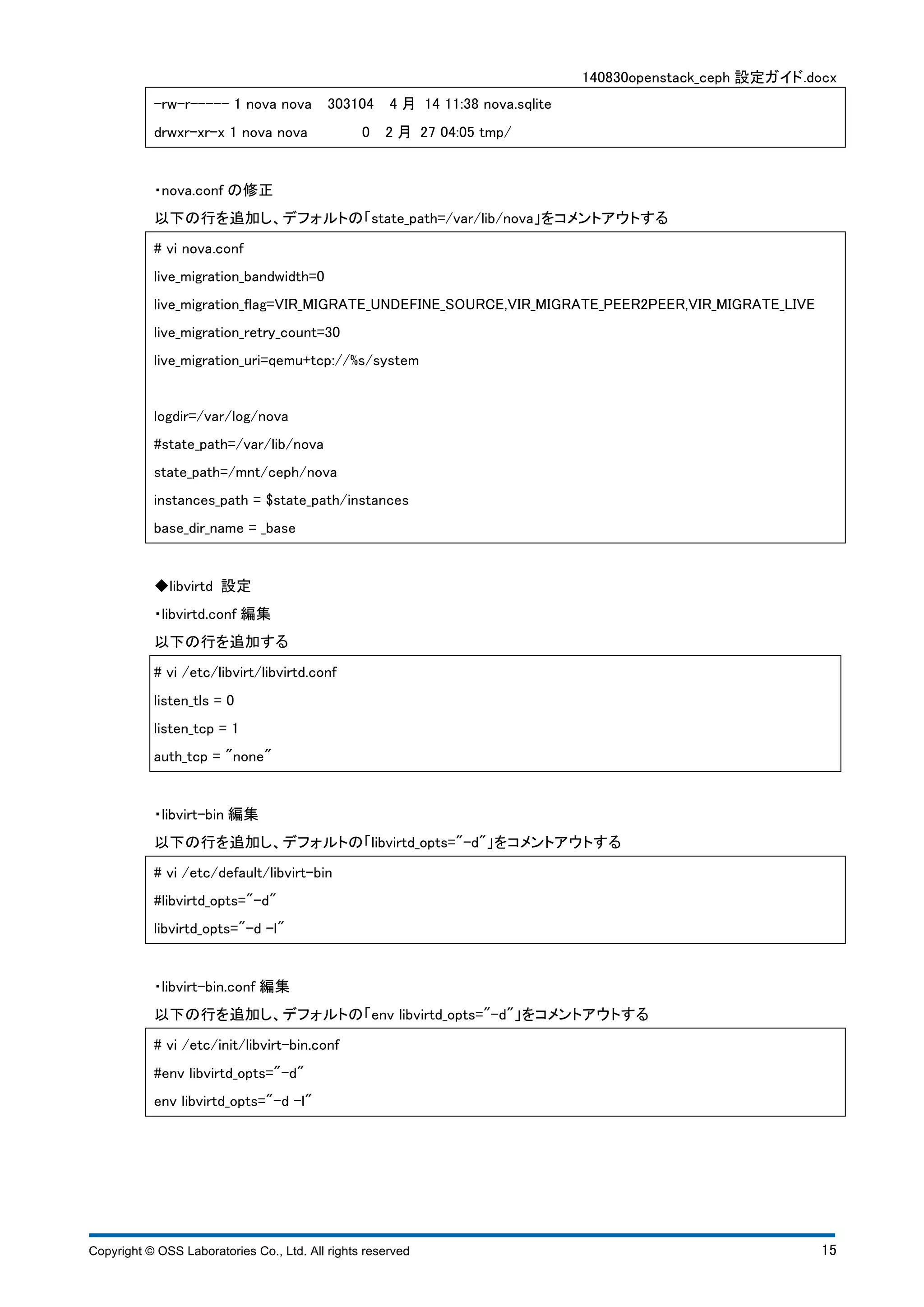 140830openstack_ceph 設定ガイド.docx 
-rw-r----- 1 nova nova 303104 4 月 14 11:38 nova.sqlite 
drwxr-xr-x 1 nova nova 0 2 月 27 04:05 tmp/ 
・nova.conf の修正 
以下の行を追加し、デフォルトの「state_path=/var/lib/nova」をコメントアウトする 
# vi nova.conf 
live_migration_bandwidth=0 
live_migration_flag=VIR_MIGRATE_UNDEFINE_SOURCE,VIR_MIGRATE_PEER2PEER,VIR_MIGRATE_LIVE 
live_migration_retry_count=30 
live_migration_uri=qemu+tcp://%s/system 
logdir=/var/log/nova 
#state_path=/var/lib/nova 
state_path=/mnt/ceph/nova 
instances_path = $state_path/instances 
base_dir_name = _base 
◆libvirtd 設定 
・libvirtd.conf 編集 
以下の行を追加する 
# vi /etc/libvirt/libvirtd.conf 
listen_tls = 0 
listen_tcp = 1 
auth_tcp = "none" 
・libvirt-bin 編集 
以下の行を追加し、デフォルトの「libvirtd_opts="-d"」をコメントアウトする 
# vi /etc/default/libvirt-bin 
#libvirtd_opts="-d" 
libvirtd_opts="-d -l" 
・libvirt-bin.conf 編集 
以下の行を追加し、デフォルトの「env libvirtd_opts="-d"」をコメントアウトする 
# vi /etc/init/libvirt-bin.conf 
#env libvirtd_opts="-d" 
env libvirtd_opts="-d -l" 
Copyright © OSS Laboratories Co., Ltd. All rights reserved 15 
 
