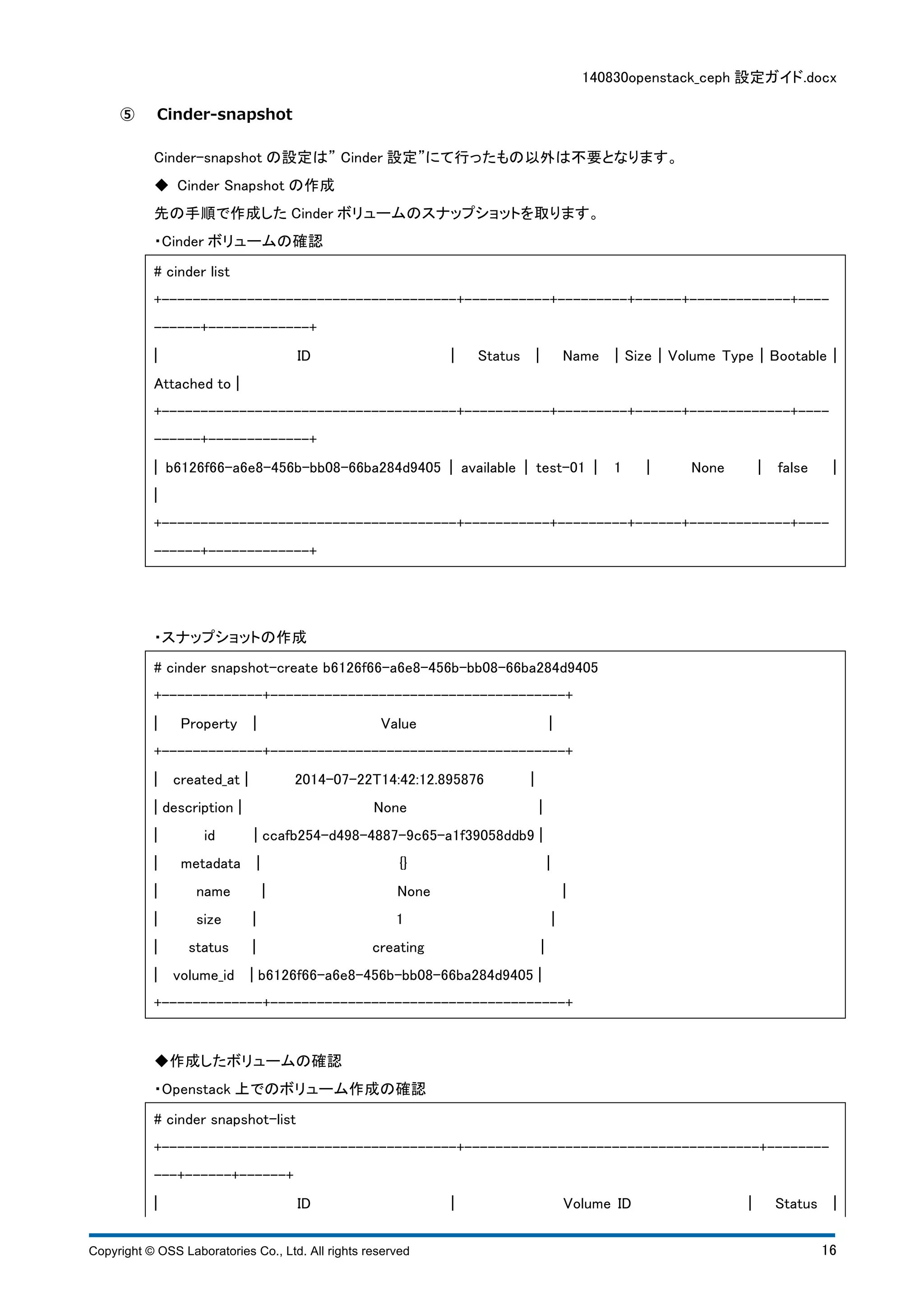 140830openstack_ceph 設定ガイド.docx 
⑤ Cinder-snapshot 
Cinder-snapshot の設定は” Cinder 設定”にて行ったもの以外は不要となります。 
◆ Cinder Snapshot の作成 
先の手順で作成したCinder ボリュームのスナップショットを取ります。 
・Cinder ボリュームの確認 
# cinder list 
+--------------------------------------+-----------+---------+------+-------------+---- 
------+-------------+ 
¦ ID ¦ Status ¦ Name ¦ Size ¦ Volume Type ¦ Bootable ¦ 
Attached to ¦ 
+--------------------------------------+-----------+---------+------+-------------+---- 
------+-------------+ 
¦ b6126f66-a6e8-456b-bb08-66ba284d9405 ¦ available ¦ test-01 ¦ 1 ¦ None ¦ false ¦ 
¦ 
+--------------------------------------+-----------+---------+------+-------------+---- 
------+-------------+ 
・スナップショットの作成 
# cinder snapshot-create b6126f66-a6e8-456b-bb08-66ba284d9405 
+-------------+--------------------------------------+ 
¦ Property ¦ Value ¦ 
+-------------+--------------------------------------+ 
¦ created_at ¦ 2014-07-22T14:42:12.895876 ¦ 
¦ description ¦ None ¦ 
¦ id ¦ ccafb254-d498-4887-9c65-a1f39058ddb9 ¦ 
¦ metadata ¦ {} ¦ 
¦ name ¦ None ¦ 
¦ size ¦ 1 ¦ 
¦ status ¦ creating ¦ 
¦ volume_id ¦ b6126f66-a6e8-456b-bb08-66ba284d9405 ¦ 
+-------------+--------------------------------------+ 
◆作成したボリュームの確認 
・Openstack 上でのボリューム作成の確認 
# cinder snapshot-list 
+--------------------------------------+--------------------------------------+-------- 
---+------+------+ 
¦ ID ¦ Volume ID ¦ Status ¦ 
Copyright © OSS Laboratories Co., Ltd. All rights reserved 16 
 
