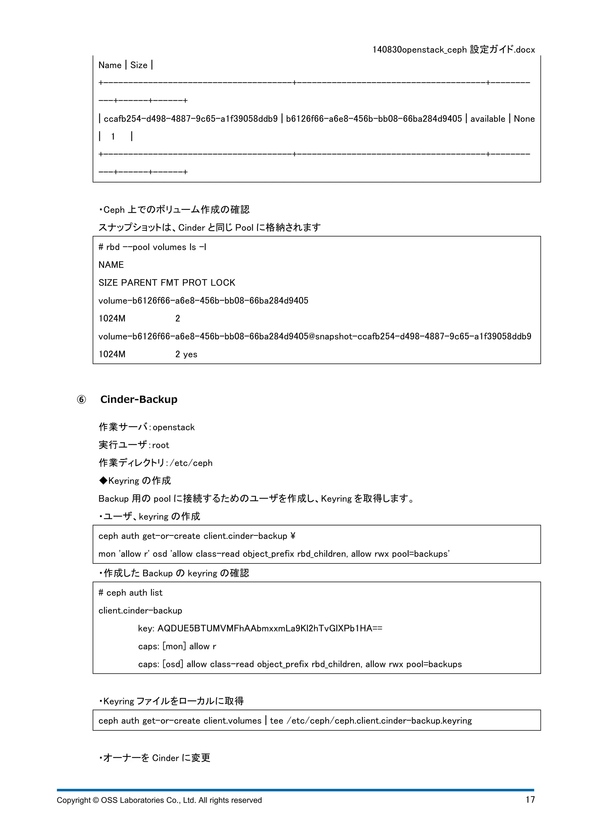 140830openstack_ceph 設定ガイド.docx 
Name ¦ Size ¦ 
+--------------------------------------+--------------------------------------+-------- 
---+------+------+ 
¦ ccafb254-d498-4887-9c65-a1f39058ddb9 ¦ b6126f66-a6e8-456b-bb08-66ba284d9405 ¦ available ¦ None 
¦ 1 ¦ 
+--------------------------------------+--------------------------------------+-------- 
---+------+------+ 
・Ceph 上でのボリューム作成の確認 
スナップショットは、Cinder と同じPool に格納されます 
# rbd --pool volumes ls -l 
NAME 
SIZE PARENT FMT PROT LOCK 
volume-b6126f66-a6e8-456b-bb08-66ba284d9405 
1024M 2 
volume-b6126f66-a6e8-456b-bb08-66ba284d9405@snapshot-ccafb254-d498-4887-9c65-a1f39058ddb9 
1024M 2 yes 
⑥ Cinder-Backup 
作業サーバ：openstack 
実行ユーザ：root 
作業ディレクトリ：/etc/ceph 
◆Keyring の作成 
Backup 用のpool に接続するためのユーザを作成し、Keyring を取得します。 
・ユーザ、keyring の作成 
ceph auth get-or-create client.cinder-backup  
mon 'allow r' osd 'allow class-read object_prefix rbd_children, allow rwx pool=backups' 
・作成したBackup のkeyring の確認 
# ceph auth list 
client.cinder-backup 
key: AQDUE5BTUMVMFhAAbmxxmLa9Kl2hTvGlXPb1HA== 
caps: [mon] allow r 
caps: [osd] allow class-read object_prefix rbd_children, allow rwx pool=backups 
・Keyring ファイルをローカルに取得 
ceph auth get-or-create client.volumes ¦ tee /etc/ceph/ceph.client.cinder-backup.keyring 
・オーナーをCinder に変更 
Copyright © OSS Laboratories Co., Ltd. All rights reserved 17 
 