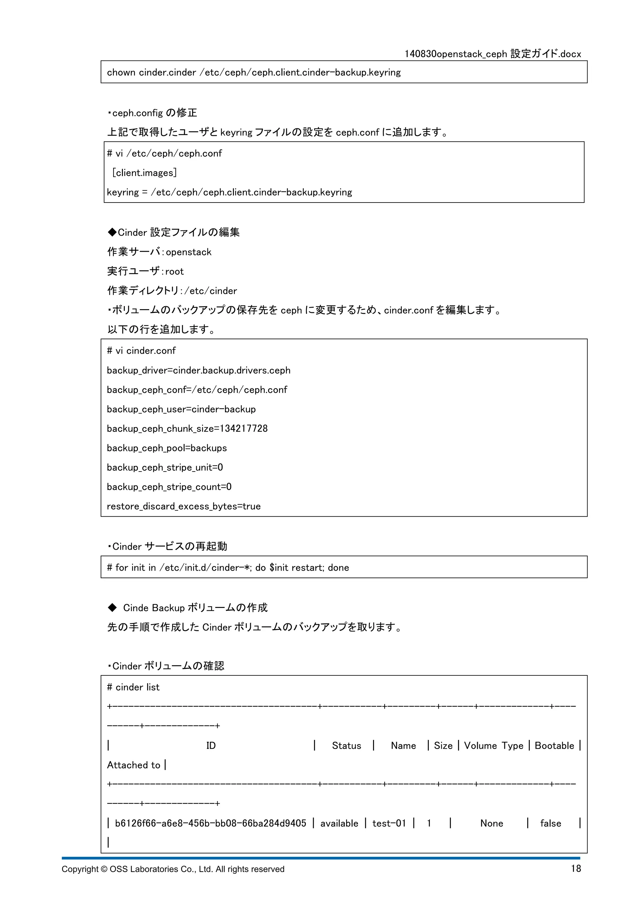 140830openstack_ceph 設定ガイド.docx 
chown cinder.cinder /etc/ceph/ceph.client.cinder-backup.keyring 
・ceph.config の修正 
上記で取得したユーザとkeyring ファイルの設定をceph.conf に追加します。 
# vi /etc/ceph/ceph.conf 
[client.images] 
keyring = /etc/ceph/ceph.client.cinder-backup.keyring 
◆Cinder 設定ファイルの編集 
作業サーバ：openstack 
実行ユーザ：root 
作業ディレクトリ：/etc/cinder 
・ボリュームのバックアップの保存先をceph に変更するため、cinder.conf を編集します。 
以下の行を追加します。 
# vi cinder.conf 
backup_driver=cinder.backup.drivers.ceph 
backup_ceph_conf=/etc/ceph/ceph.conf 
backup_ceph_user=cinder-backup 
backup_ceph_chunk_size=134217728 
backup_ceph_pool=backups 
backup_ceph_stripe_unit=0 
backup_ceph_stripe_count=0 
restore_discard_excess_bytes=true 
・Cinder サービスの再起動 
# for init in /etc/init.d/cinder-*; do $init restart; done 
◆ Cinde Backup ボリュームの作成 
先の手順で作成したCinder ボリュームのバックアップを取ります。 
・Cinder ボリュームの確認 
# cinder list 
+--------------------------------------+-----------+---------+------+-------------+---- 
------+-------------+ 
¦ ID ¦ Status ¦ Name ¦ Size ¦ Volume Type ¦ Bootable ¦ 
Attached to ¦ 
+--------------------------------------+-----------+---------+------+-------------+---- 
------+-------------+ 
¦ b6126f66-a6e8-456b-bb08-66ba284d9405 ¦ available ¦ test-01 ¦ 1 ¦ None ¦ false ¦ 
¦ 
Copyright © OSS Laboratories Co., Ltd. All rights reserved 18 
 