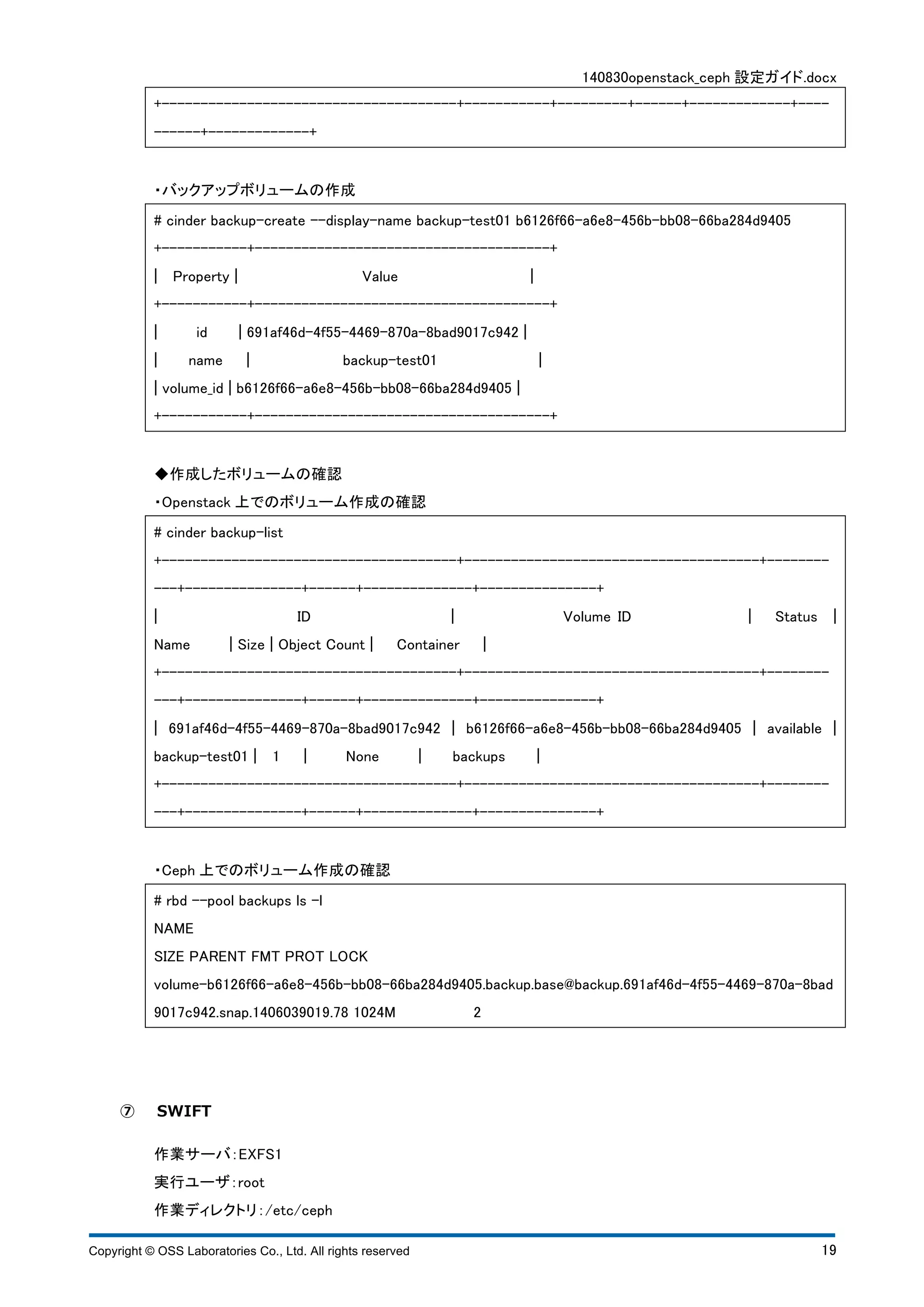 140830openstack_ceph 設定ガイド.docx 
+--------------------------------------+-----------+---------+------+-------------+---- 
------+-------------+ 
・バックアップボリュームの作成 
# cinder backup-create --display-name backup-test01 b6126f66-a6e8-456b-bb08-66ba284d9405 
+-----------+--------------------------------------+ 
¦ Property ¦ Value ¦ 
+-----------+--------------------------------------+ 
¦ id ¦ 691af46d-4f55-4469-870a-8bad9017c942 ¦ 
¦ name ¦ backup-test01 ¦ 
¦ volume_id ¦ b6126f66-a6e8-456b-bb08-66ba284d9405 ¦ 
+-----------+--------------------------------------+ 
◆作成したボリュームの確認 
・Openstack 上でのボリューム作成の確認 
# cinder backup-list 
+--------------------------------------+--------------------------------------+-------- 
---+---------------+------+--------------+---------------+ 
¦ ID ¦ Volume ID ¦ Status ¦ 
Name ¦ Size ¦ Object Count ¦ Container ¦ 
+--------------------------------------+--------------------------------------+-------- 
---+---------------+------+--------------+---------------+ 
¦ 691af46d-4f55-4469-870a-8bad9017c942 ¦ b6126f66-a6e8-456b-bb08-66ba284d9405 ¦ available ¦ 
backup-test01 ¦ 1 ¦ None ¦ backups ¦ 
+--------------------------------------+--------------------------------------+-------- 
---+---------------+------+--------------+---------------+ 
・Ceph 上でのボリューム作成の確認 
# rbd --pool backups ls -l 
NAME 
SIZE PARENT FMT PROT LOCK 
volume-b6126f66-a6e8-456b-bb08-66ba284d9405.backup.base@backup.691af46d-4f55-4469-870a-8bad 
9017c942.snap.1406039019.78 1024M 2 
⑦ SWIFT 
作業サーバ：EXFS1 
実行ユーザ：root 
作業ディレクトリ：/etc/ceph 
Copyright © OSS Laboratories Co., Ltd. All rights reserved 19 
 