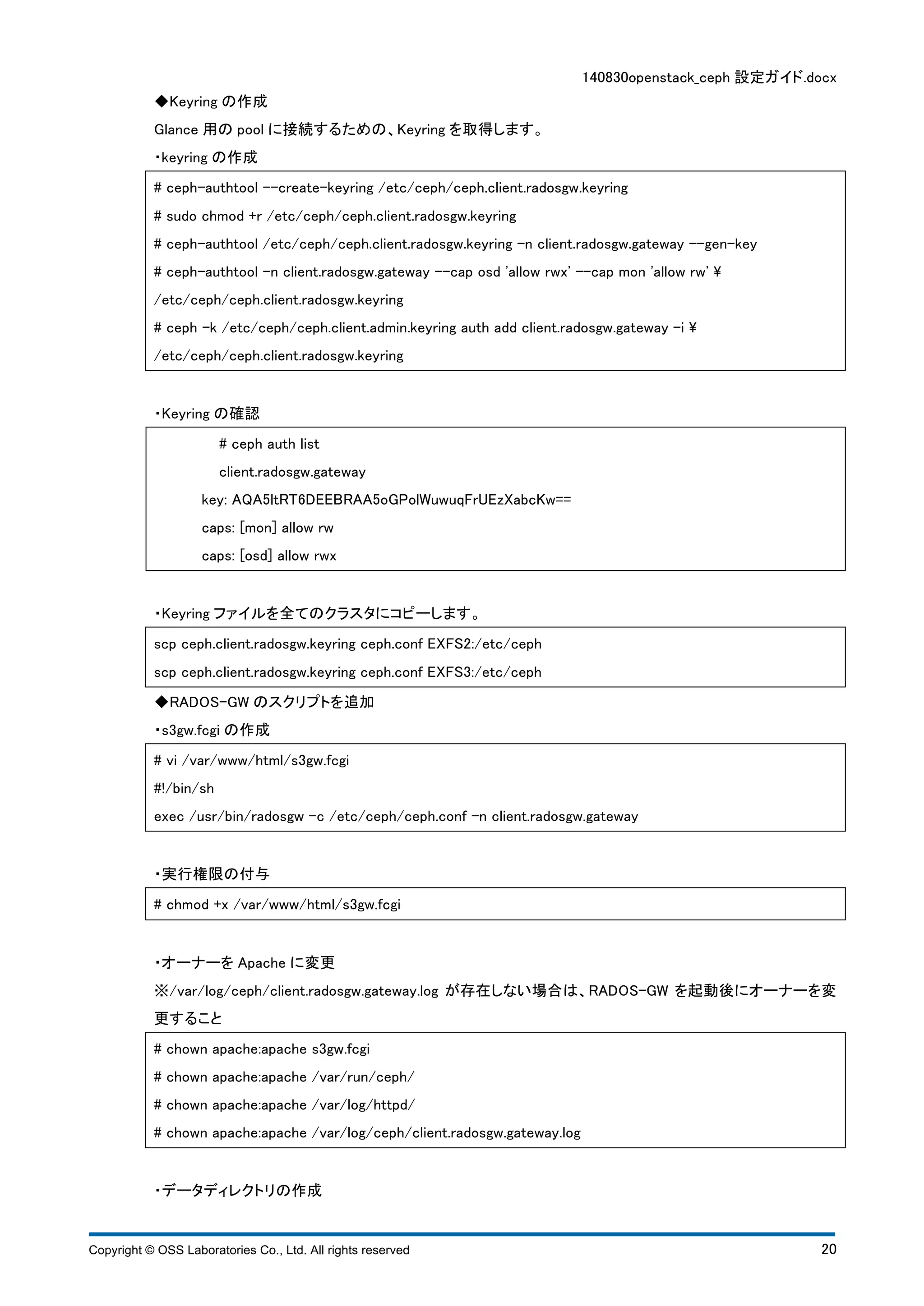 140830openstack_ceph 設定ガイド.docx 
◆Keyring の作成 
Glance 用のpool に接続するための、Keyring を取得します。 
・keyring の作成 
# ceph-authtool --create-keyring /etc/ceph/ceph.client.radosgw.keyring 
# sudo chmod +r /etc/ceph/ceph.client.radosgw.keyring 
# ceph-authtool /etc/ceph/ceph.client.radosgw.keyring -n client.radosgw.gateway --gen-key 
# ceph-authtool -n client.radosgw.gateway --cap osd 'allow rwx' --cap mon 'allow rw'  
/etc/ceph/ceph.client.radosgw.keyring 
# ceph -k /etc/ceph/ceph.client.admin.keyring auth add client.radosgw.gateway -i  
/etc/ceph/ceph.client.radosgw.keyring 
・Keyring の確認 
# ceph auth list 
client.radosgw.gateway 
key: AQA5ltRT6DEEBRAA5oGPolWuwuqFrUEzXabcKw== 
caps: [mon] allow rw 
caps: [osd] allow rwx 
・Keyring ファイルを全てのクラスタにコピーします。 
scp ceph.client.radosgw.keyring ceph.conf EXFS2:/etc/ceph 
scp ceph.client.radosgw.keyring ceph.conf EXFS3:/etc/ceph 
◆RADOS-GW のスクリプトを追加 
・s3gw.fcgi の作成 
# vi /var/www/html/s3gw.fcgi 
#!/bin/sh 
exec /usr/bin/radosgw -c /etc/ceph/ceph.conf -n client.radosgw.gateway 
・実行権限の付与 
# chmod +x /var/www/html/s3gw.fcgi 
・オーナーをApache に変更 
※/var/log/ceph/client.radosgw.gateway.log が存在しない場合は、RADOS-GW を起動後にオーナーを変 
更すること 
# chown apache:apache s3gw.fcgi 
# chown apache:apache /var/run/ceph/ 
# chown apache:apache /var/log/httpd/ 
# chown apache:apache /var/log/ceph/client.radosgw.gateway.log 
・データディレクトリの作成 
Copyright © OSS Laboratories Co., Ltd. All rights reserved 20 
 