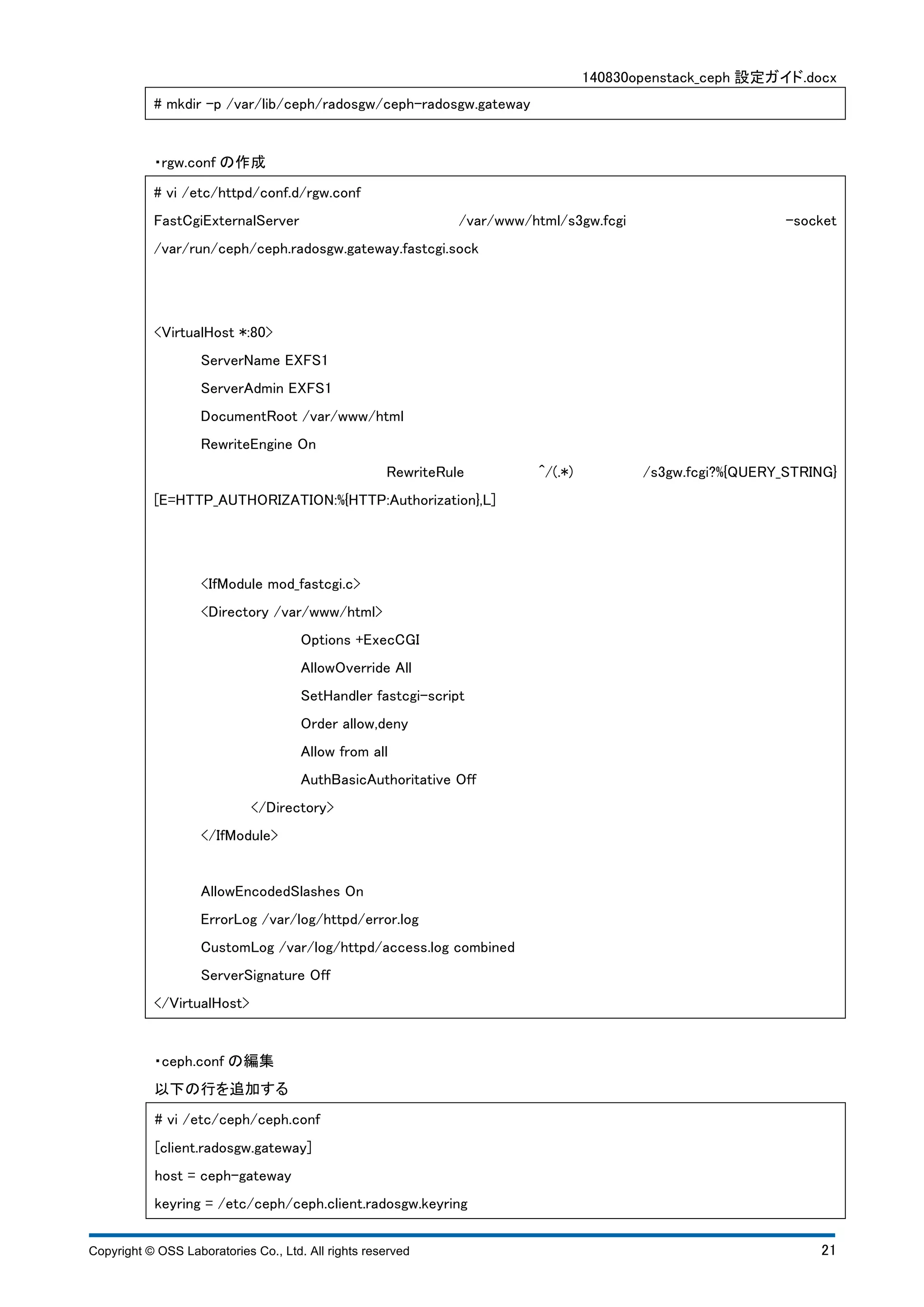 140830openstack_ceph 設定ガイド.docx 
# mkdir -p /var/lib/ceph/radosgw/ceph-radosgw.gateway 
・rgw.conf の作成 
# vi /etc/httpd/conf.d/rgw.conf 
FastCgiExternalServer /var/www/html/s3gw.fcgi -socket 
/var/run/ceph/ceph.radosgw.gateway.fastcgi.sock 
<VirtualHost *:80> 
ServerName EXFS1 
ServerAdmin EXFS1 
DocumentRoot /var/www/html 
RewriteEngine On 
RewriteRule ^/(.*) /s3gw.fcgi?%{QUERY_STRING} 
[E=HTTP_AUTHORIZATION:%{HTTP:Authorization},L] 
<IfModule mod_fastcgi.c> 
<Directory /var/www/html> 
Options +ExecCGI 
AllowOverride All 
SetHandler fastcgi-script 
Order allow,deny 
Allow from all 
AuthBasicAuthoritative Off 
</Directory> 
</IfModule> 
AllowEncodedSlashes On 
ErrorLog /var/log/httpd/error.log 
CustomLog /var/log/httpd/access.log combined 
ServerSignature Off 
</VirtualHost> 
・ceph.conf の編集 
以下の行を追加する 
# vi /etc/ceph/ceph.conf 
[client.radosgw.gateway] 
host = ceph-gateway 
keyring = /etc/ceph/ceph.client.radosgw.keyring 
Copyright © OSS Laboratories Co., Ltd. All rights reserved 21 
 