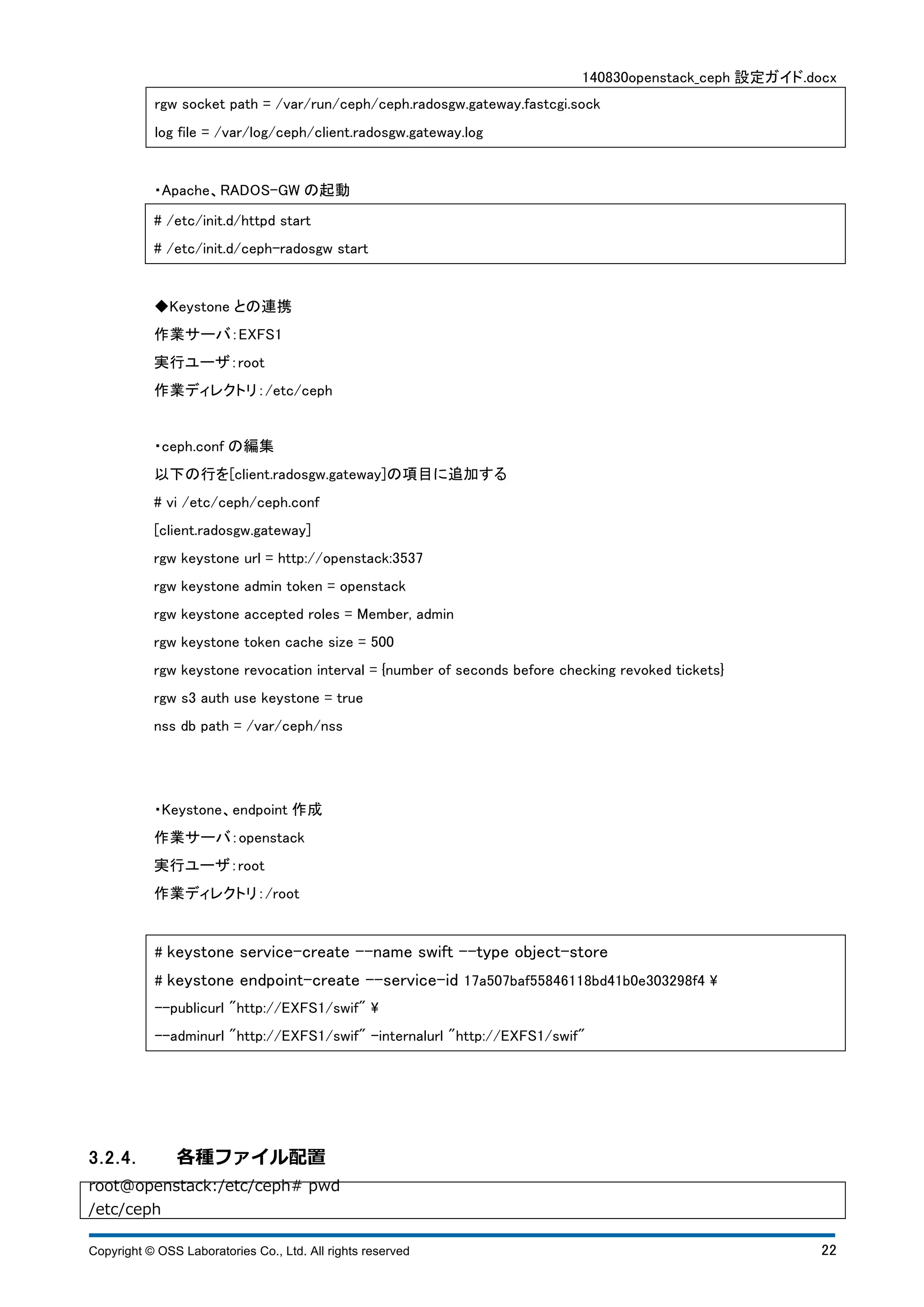 140830openstack_ceph 設定ガイド.docx 
rgw socket path = /var/run/ceph/ceph.radosgw.gateway.fastcgi.sock 
log file = /var/log/ceph/client.radosgw.gateway.log 
・Apache、RADOS-GW の起動 
# /etc/init.d/httpd start 
# /etc/init.d/ceph-radosgw start 
◆Keystone との連携 
作業サーバ：EXFS1 
実行ユーザ：root 
作業ディレクトリ：/etc/ceph 
・ceph.conf の編集 
以下の行を[client.radosgw.gateway]の項目に追加する 
# vi /etc/ceph/ceph.conf 
[client.radosgw.gateway] 
rgw keystone url = http://openstack:3537 
rgw keystone admin token = openstack 
rgw keystone accepted roles = Member, admin 
rgw keystone token cache size = 500 
rgw keystone revocation interval = {number of seconds before checking revoked tickets} 
rgw s3 auth use keystone = true 
nss db path = /var/ceph/nss 
・Keystone、endpoint 作成 
作業サーバ：openstack 
実行ユーザ：root 
作業ディレクトリ：/root 
# keystone service-create --name swift --type object-store 
# keystone endpoint-create --service-id 17a507baf55846118bd41b0e303298f4  
--publicurl "http://EXFS1/swif"  
--adminurl "http://EXFS1/swif" ‒internalurl "http://EXFS1/swif" 
3.2.4. 各種ファイル配置 
root@openstack:/etc/ceph# pwd 
/etc/ceph 
Copyright © OSS Laboratories Co., Ltd. All rights reserved 22 
 