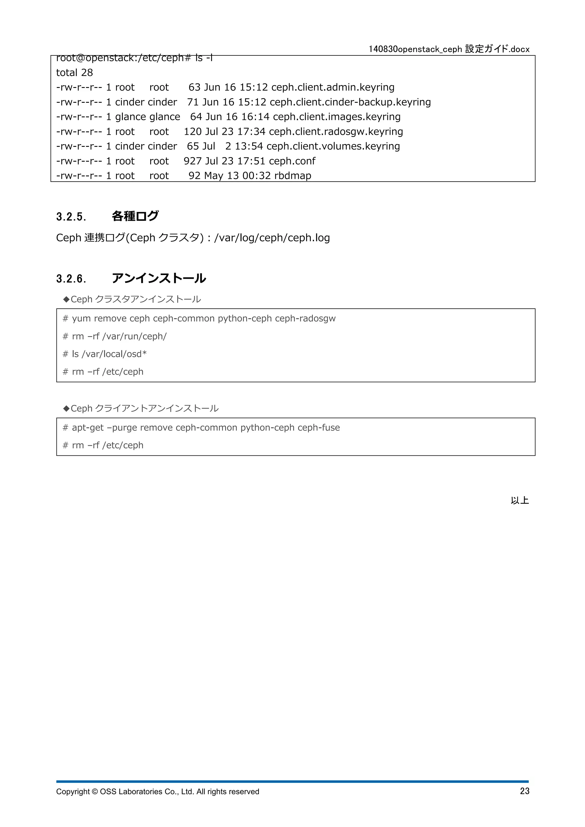 140830openstack_ceph 設定ガイド.docx 
root@openstack:/etc/ceph# ls -l 
total 28 
-rw-r--r-- 1 root root 63 Jun 16 15:12 ceph.client.admin.keyring 
-rw-r--r-- 1 cinder cinder 71 Jun 16 15:12 ceph.client.cinder-backup.keyring 
-rw-r--r-- 1 glance glance 64 Jun 16 16:14 ceph.client.images.keyring 
-rw-r--r-- 1 root root 120 Jul 23 17:34 ceph.client.radosgw.keyring 
-rw-r--r-- 1 cinder cinder 65 Jul 2 13:54 ceph.client.volumes.keyring 
-rw-r--r-- 1 root root 927 Jul 23 17:51 ceph.conf 
-rw-r--r-- 1 root root 92 May 13 00:32 rbdmap 
3.2.5. 各種ログ 
Ceph 連携ログ(Ceph クラスタ)：/var/log/ceph/ceph.log 
3.2.6. アンインストール 
◆Ceph クラスタアンインストール 
# yum remove ceph ceph-common python-ceph ceph-radosgw 
# rm ‒rf /var/run/ceph/ 
# ls /var/local/osd* 
# rm ‒rf /etc/ceph 
◆Ceph クライアントアンインストール 
# apt-get ‒purge remove ceph-common python-ceph ceph-fuse 
# rm ‒rf /etc/ceph 
以上 
Copyright © OSS Laboratories Co., Ltd. All rights reserved 23 
