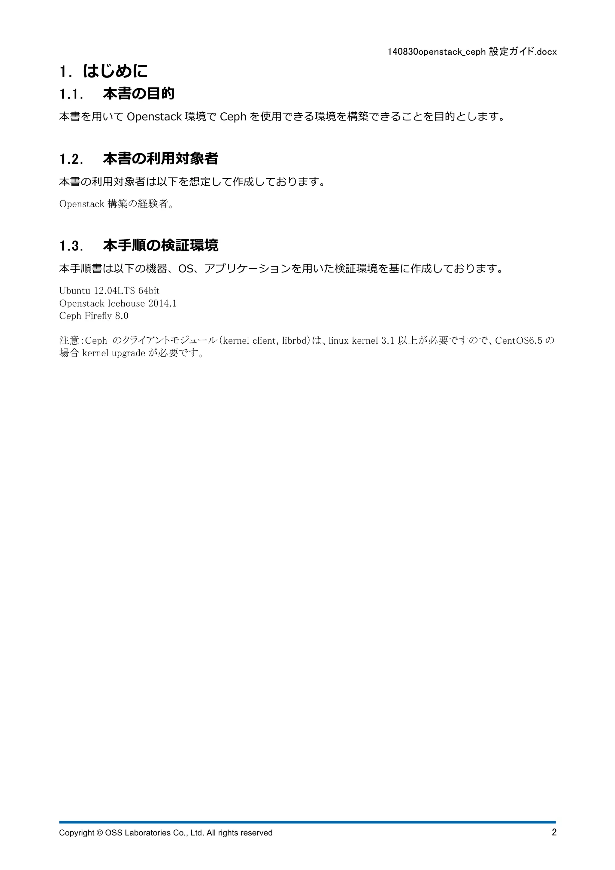 140830openstack_ceph 設定ガイド.docx 
1 . はじめに 
1 . 1 . 本書の⽬目的 
本書を⽤用いてOpenstack 環境でCeph を使⽤用できる環境を構築できることを⽬目的とします。 
1 . 2 . 本書の利⽤用対象者 
本書の利⽤用対象者は以下を想定して作成しております。 
Openstack 構築の経験者。 
1 . 3 . 本⼿手順の検証環境 
本⼿手順書は以下の機器、OS、アプリケーションを⽤用いた検証環境を基に作成しております。 
Ubuntu 12.04LTS 64bit 
Openstack Icehouse 2014.1 
Ceph Firefly 8.0 
注意：Ceph のクライアントモジュール（kernel client, librbd）は、linux kernel 3.1 以上が必要ですので、CentOS6.5 の 
場合kernel upgrade が必要です。 
Copyright © OSS Laboratories Co., Ltd. All rights reserved 2 
 