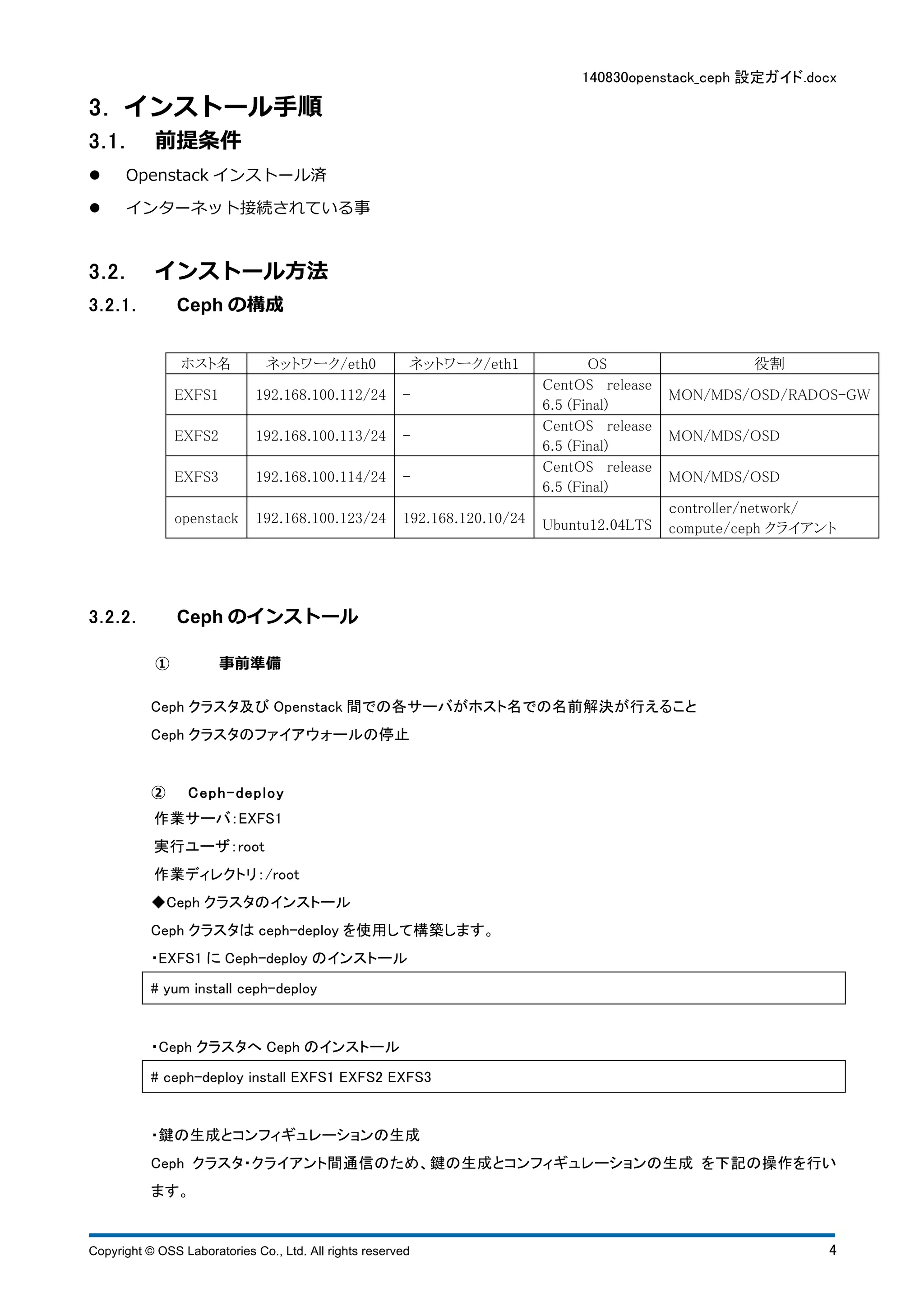 140830openstack_ceph 設定ガイド.docx 
3 . インストール⼿手順 
3 . 1 . 前提条件 
l Openstack インストール済 
l インターネット接続されている事 
3 . 2 . インストール⽅方法 
3.2.1. Ceph の構成 
ホスト名 ネットワーク/eth0 ネットワーク/eth1 OS 役割 
EXFS1 192.168.100.112/24 - 
CentOS release 
6.5 (Final) 
MON/MDS/OSD/RADOS-GW 
EXFS2 192.168.100.113/24 - 
CentOS release 
6.5 (Final) 
MON/MDS/OSD 
EXFS3 192.168.100.114/24 - 
CentOS release 
6.5 (Final) 
MON/MDS/OSD 
openstack 192.168.100.123/24 192.168.120.10/24 Ubuntu12.04LTS 
ｃontroller/network/ 
compute/ceph クライアント 
3.2.2. Ceph のインストール 
① 事前準備 
Ceph クラスタ及びOpenstack 間での各サーバがホスト名での名前解決が行えること 
Ceph クラスタのファイアウォールの停止 
② C e p h - d e p l o y 
作業サーバ：EXFS1 
実行ユーザ：root 
作業ディレクトリ：/root 
◆Ceph クラスタのインストール 
Ceph クラスタはceph-deploy を使用して構築します。 
・EXFS1 にCeph-deploy のインストール 
# yum install ceph-deploy 
・Ceph クラスタへCeph のインストール 
# ceph-deploy install EXFS1 EXFS2 EXFS3 
・鍵の生成とコンフィギュレーションの生成 
Ceph クラスタ・クライアント間通信のため、鍵の生成とコンフィギュレーションの生成 を下記の操作を行い 
ます。 
Copyright © OSS Laboratories Co., Ltd. All rights reserved 4 
 
