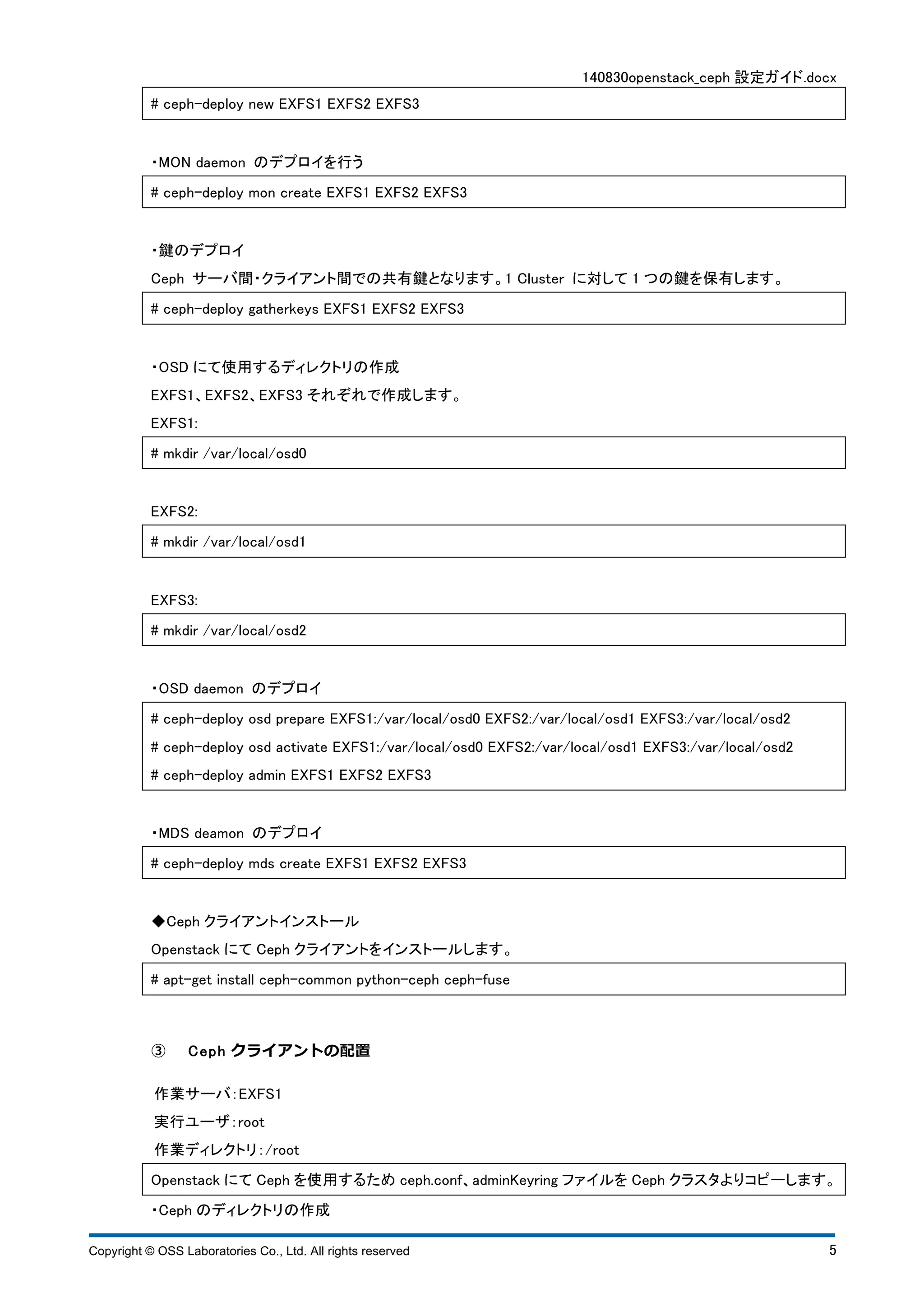 140830openstack_ceph 設定ガイド.docx 
# ceph-deploy new EXFS1 EXFS2 EXFS3 
・MON daemon のデプロイを行う 
# ceph-deploy mon create EXFS1 EXFS2 EXFS3 
・鍵のデプロイ 
Ceph サーバ間・クライアント間での共有鍵となります。1 Cluster に対して1 つの鍵を保有します。 
# ceph-deploy gatherkeys EXFS1 EXFS2 EXFS3 
・OSD にて使用するディレクトリの作成 
EXFS1、EXFS2、EXFS3 それぞれで作成します。 
EXFS1: 
# mkdir /var/local/osd0 
EXFS2: 
# mkdir /var/local/osd1 
EXFS3: 
# mkdir /var/local/osd2 
・OSD daemon のデプロイ 
# ceph-deploy osd prepare EXFS1:/var/local/osd0 EXFS2:/var/local/osd1 EXFS3:/var/local/osd2 
# ceph-deploy osd activate EXFS1:/var/local/osd0 EXFS2:/var/local/osd1 EXFS3:/var/local/osd2 
# ceph-deploy admin EXFS1 EXFS2 EXFS3 
・MDS deamon のデプロイ 
# ceph-deploy mds create EXFS1 EXFS2 EXFS3 
◆Ceph クライアントインストール 
Openstack にてCeph クライアントをインストールします。 
# apt-get install ceph-common python-ceph ceph-fuse 
③ C e p h クライアントの配置 
作業サーバ：EXFS1 
実行ユーザ：root 
作業ディレクトリ：/root 
Openstack にてCeph を使用するためceph.conf、adminKeyring ファイルをCeph クラスタよりコピーします。 
・Ceph のディレクトリの作成 
Copyright © OSS Laboratories Co., Ltd. All rights reserved 5 
 