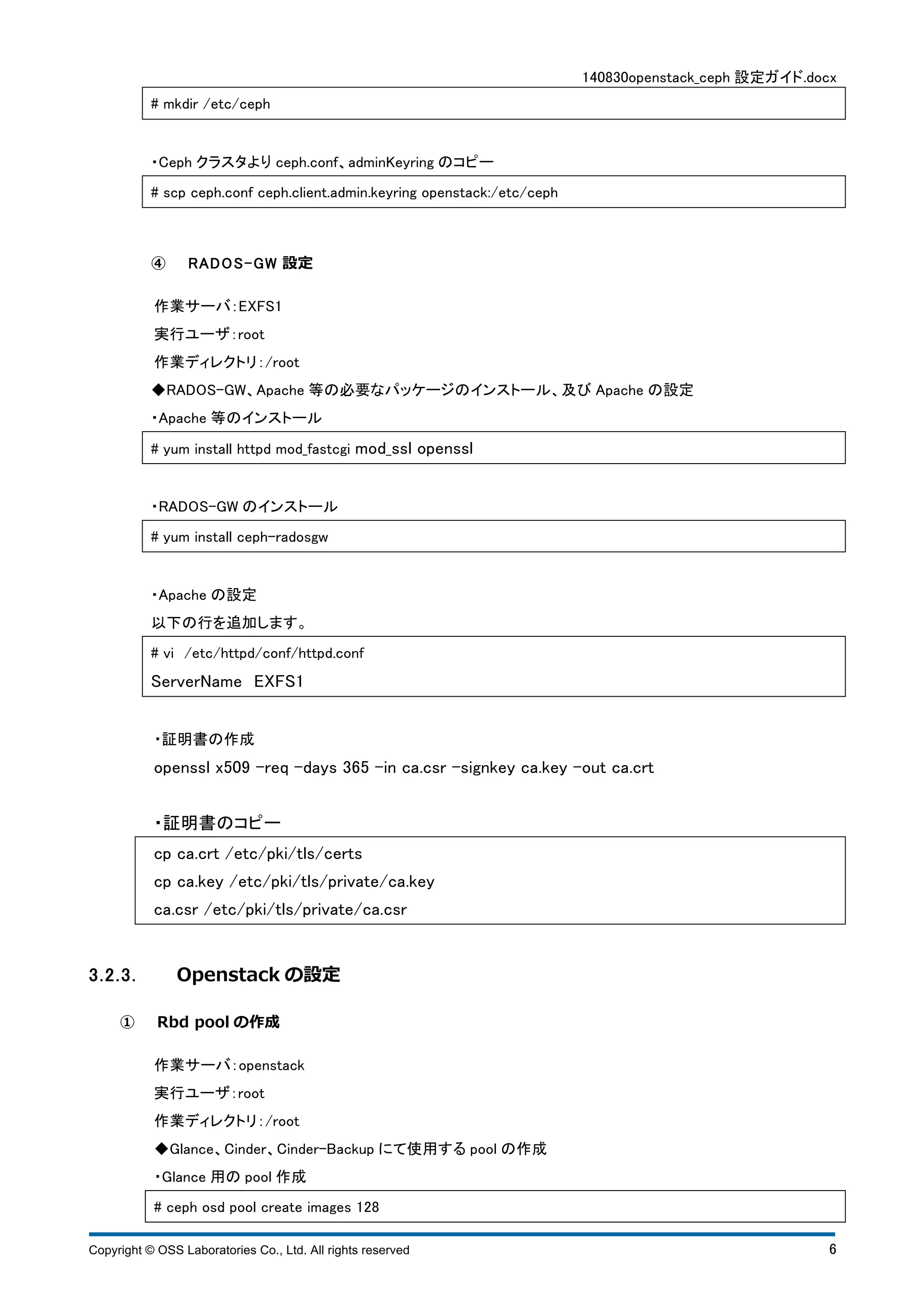 140830openstack_ceph 設定ガイド.docx 
# mkdir /etc/ceph 
・Ceph クラスタよりceph.conf、adminKeyring のコピー 
# scp ceph.conf ceph.client.admin.keyring openstack:/etc/ceph 
④ R A DOS -GW 設定 
作業サーバ：EXFS1 
実行ユーザ：root 
作業ディレクトリ：/root 
◆RADOS-GW、Apache 等の必要なパッケージのインストール、及びApache の設定 
・Apache 等のインストール 
# yum install httpd mod_fastcgi mod_ssl openssl 
・RADOS-GW のインストール 
# yum install ceph-radosgw 
・Apache の設定 
以下の行を追加します。 
# vi /etc/httpd/conf/httpd.conf 
ServerName EXFS1 
・証明書の作成 
openssl x509 -req -days 365 -in ca.csr -signkey ca.key -out ca.crt 
・証明書のコピー 
cp ca.crt /etc/pki/tls/certs 
cp ca.key /etc/pki/tls/private/ca.key 
ca.csr /etc/pki/tls/private/ca.csr 
3.2.3. Openstack の設定 
① Rbd pool の作成 
作業サーバ：openstack 
実行ユーザ：root 
作業ディレクトリ：/root 
◆Glance、Cinder、Cinder-Backup にて使用するpool の作成 
・Glance 用のpool 作成 
# ceph osd pool create images 128 
Copyright © OSS Laboratories Co., Ltd. All rights reserved 6 
 