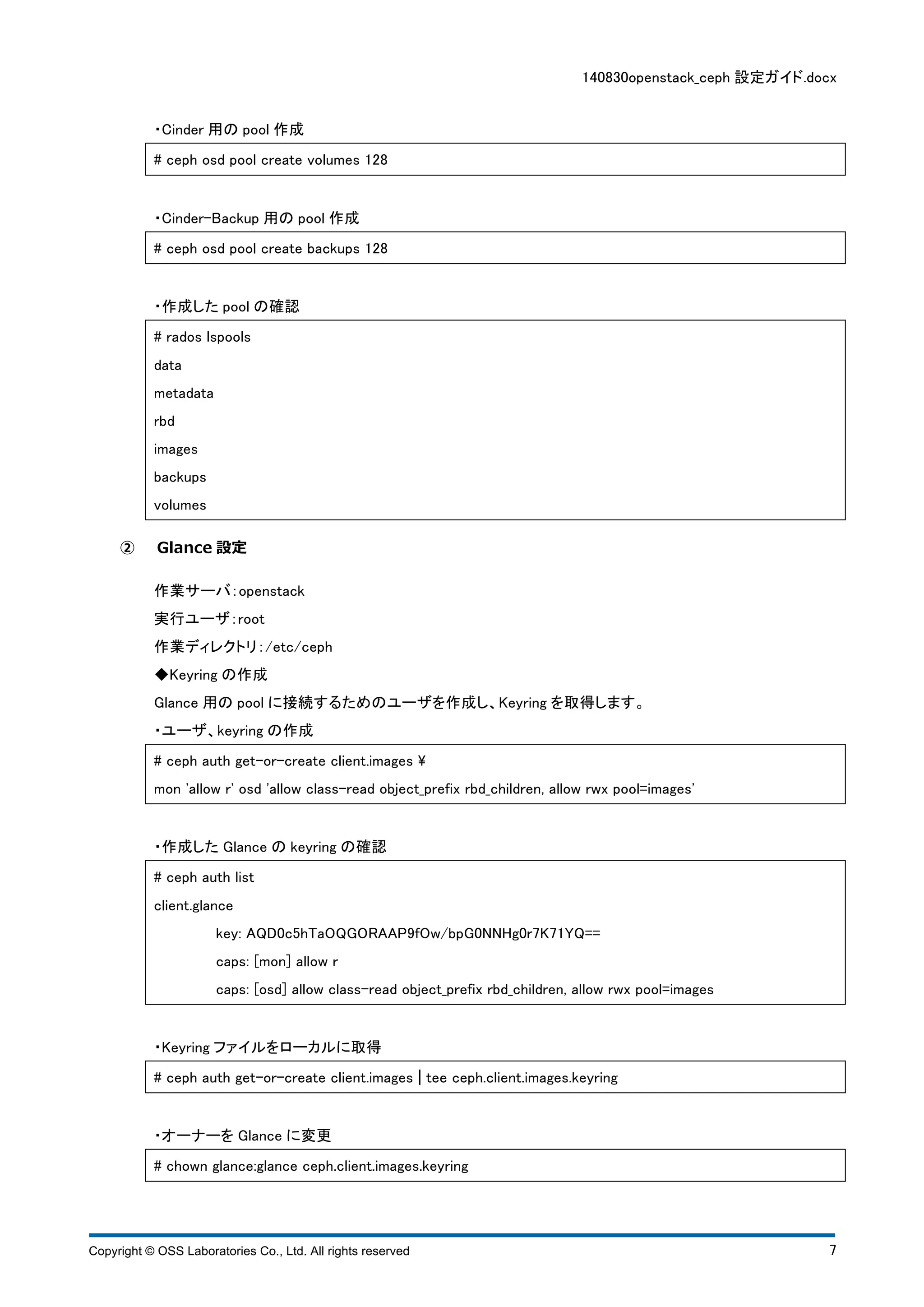 140830openstack_ceph 設定ガイド.docx 
・Cinder 用のpool 作成 
# ceph osd pool create volumes 128 
・Cinder-Backup 用のpool 作成 
# ceph osd pool create backups 128 
・作成したpool の確認 
# rados lspools 
data 
metadata 
rbd 
images 
backups 
volumes 
② Glance 設定 
作業サーバ：openstack 
実行ユーザ：root 
作業ディレクトリ：/etc/ceph 
◆Keyring の作成 
Glance 用のpool に接続するためのユーザを作成し、Keyring を取得します。 
・ユーザ、keyring の作成 
# ceph auth get-or-create client.images  
mon 'allow r' osd 'allow class-read object_prefix rbd_children, allow rwx pool=images' 
・作成したGlance のkeyring の確認 
# ceph auth list 
client.glance 
key: AQD0c5hTaOQGORAAP9fOw/bpG0NNHg0r7K71YQ== 
caps: [mon] allow r 
caps: [osd] allow class-read object_prefix rbd_children, allow rwx pool=images 
・Keyring ファイルをローカルに取得 
# ceph auth get-or-create client.images ¦ tee ceph.client.images.keyring 
・オーナーをGlance に変更 
# chown glance:glance ceph.client.images.keyring 
Copyright © OSS Laboratories Co., Ltd. All rights reserved 7 
 
