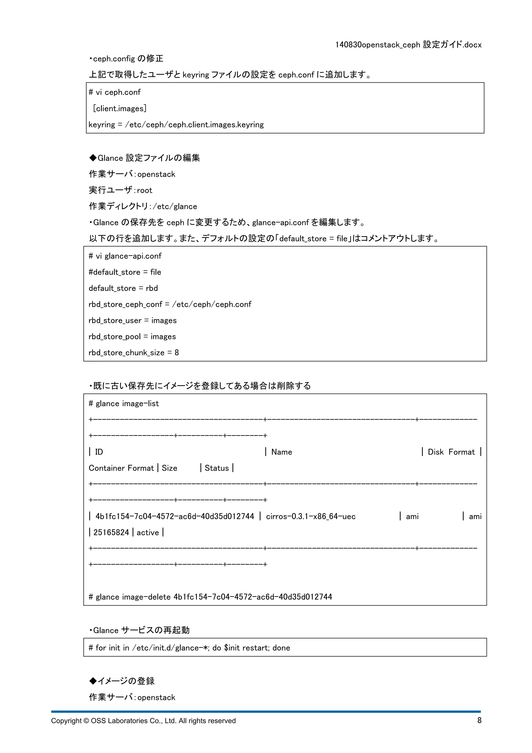 140830openstack_ceph 設定ガイド.docx 
・ceph.config の修正 
上記で取得したユーザとkeyring ファイルの設定をceph.conf に追加します。 
# vi ceph.conf 
[client.images] 
keyring = /etc/ceph/ceph.client.images.keyring 
◆Glance 設定ファイルの編集 
作業サーバ：openstack 
実行ユーザ：root 
作業ディレクトリ：/etc/glance 
・Glance の保存先をceph に変更するため、glance-api.conf を編集します。 
以下の行を追加します。また、デフォルトの設定の「default_store = file」はコメントアウトします。 
# vi glance-api.conf 
#default_store = file 
default_store = rbd 
rbd_store_ceph_conf = /etc/ceph/ceph.conf 
rbd_store_user = images 
rbd_store_pool = images 
rbd_store_chunk_size = 8 
・既に古い保存先にイメージを登録してある場合は削除する 
# glance image-list 
+--------------------------------------+---------------------------------+------------- 
+------------------+----------+--------+ 
¦ ID ¦ Name ¦ Disk Format ¦ 
Container Format ¦ Size ¦ Status ¦ 
+--------------------------------------+---------------------------------+------------- 
+------------------+----------+--------+ 
¦ 4b1fc154-7c04-4572-ac6d-40d35d012744 ¦ cirros-0.3.1-x86_64-uec ¦ ami ¦ ami 
¦ 25165824 ¦ active ¦ 
+--------------------------------------+---------------------------------+------------- 
+------------------+----------+--------+ 
# glance image-delete 4b1fc154-7c04-4572-ac6d-40d35d012744 
・Glance サービスの再起動 
# for init in /etc/init.d/glance-*; do $init restart; done 
◆イメージの登録 
作業サーバ：openstack 
Copyright © OSS Laboratories Co., Ltd. All rights reserved 8 
 