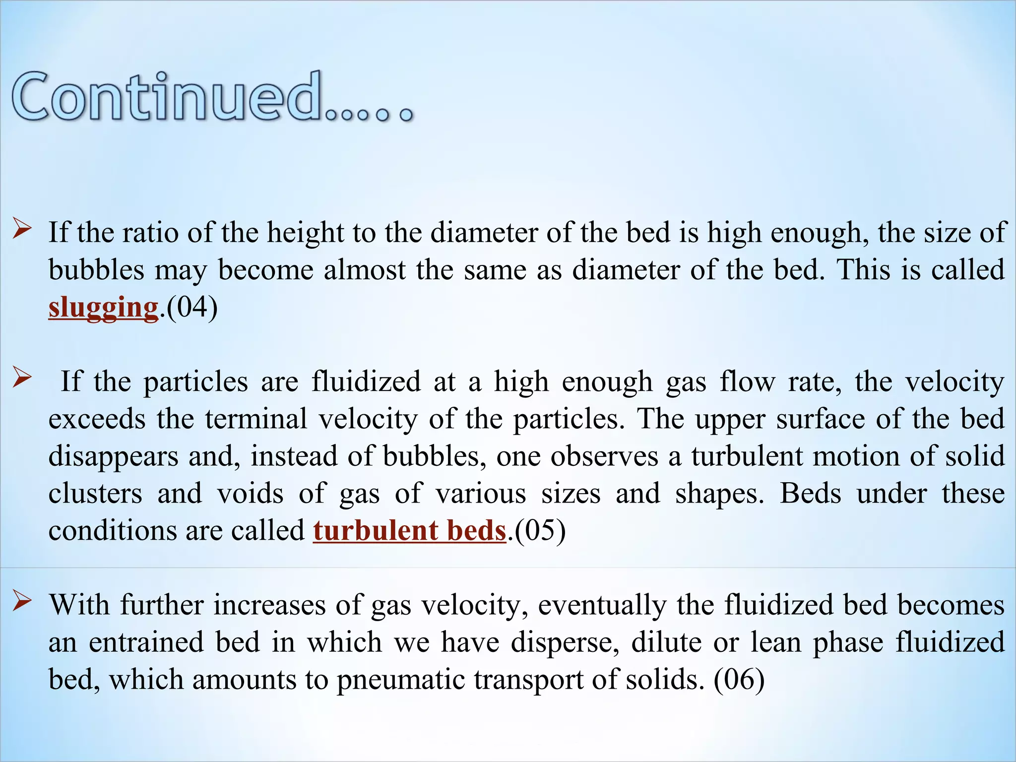  If the ratio of the height to the diameter of the bed is high enough, the size of
bubbles may become almost the same as diameter of the bed. This is called
slugging.(04)
 If the particles are fluidized at a high enough gas flow rate, the velocity
exceeds the terminal velocity of the particles. The upper surface of the bed
disappears and, instead of bubbles, one observes a turbulent motion of solid
clusters and voids of gas of various sizes and shapes. Beds under these
conditions are called turbulent beds.(05)
 With further increases of gas velocity, eventually the fluidized bed becomes
an entrained bed in which we have disperse, dilute or lean phase fluidized
bed, which amounts to pneumatic transport of solids. (06)
 