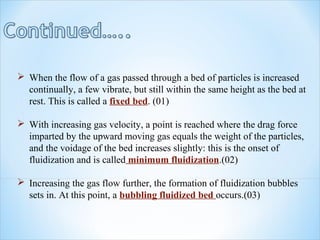  When the flow of a gas passed through a bed of particles is increased
continually, a few vibrate, but still within the same height as the bed at
rest. This is called a fixed bed. (01)
 With increasing gas velocity, a point is reached where the drag force
imparted by the upward moving gas equals the weight of the particles,
and the voidage of the bed increases slightly: this is the onset of
fluidization and is called minimum fluidization.(02)
 Increasing the gas flow further, the formation of fluidization bubbles
sets in. At this point, a bubbling fluidized bed occurs.(03)
 