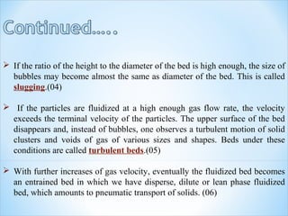  If the ratio of the height to the diameter of the bed is high enough, the size of
bubbles may become almost the same as diameter of the bed. This is called
slugging.(04)
 If the particles are fluidized at a high enough gas flow rate, the velocity
exceeds the terminal velocity of the particles. The upper surface of the bed
disappears and, instead of bubbles, one observes a turbulent motion of solid
clusters and voids of gas of various sizes and shapes. Beds under these
conditions are called turbulent beds.(05)
 With further increases of gas velocity, eventually the fluidized bed becomes
an entrained bed in which we have disperse, dilute or lean phase fluidized
bed, which amounts to pneumatic transport of solids. (06)
 