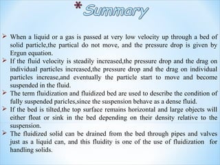  When a liquid or a gas is passed at very low velocity up through a bed of
solid particle,the partical do not move, and the pressure drop is given by
Ergun equation.
 If the fluid velocity is steadily increased,the pressure drop and the drag on
individual particles increased,the pressure drop and the drag on individual
particles increase,and eventually the particle start to move and become
suspended in the fluid.
 The term fluidization and fluidized bed are used to describe the condition of
fully suspended paricles,since the suspension behave as a dense fluid.
 If the bed is tilted,the top surface remains horizontal and large objects will
either float or sink in the bed depending on their density relative to the
suspension.
 The fluidized solid can be drained from the bed through pipes and valves
just as a liquid can, and this fluidity is one of the use of fluidization for
handling solids.
 