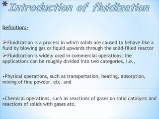 Definition:-
Fluidization is a process in which solids are caused to behave like a
fluid by blowing gas or liquid upwards through the solid-filled reactor
Fluidization is widely used in commercial operations; the
applications can be roughly divided into two categories, i.e.,
 
•Physical operations, such as transportation, heating, absorption,
mixing of fine powder, etc. and
•Chemical operations, such as reactions of gases on solid catalysts and
reactions of solids with gases etc.
 