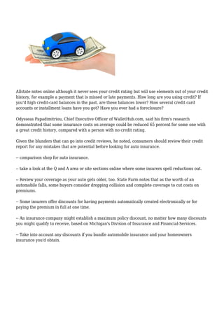 Allstate notes online although it never sees your credit rating but will use elements out of your credit
history, for example a payment that is missed or late payments. How long are you using credit? If
you'd high credit-card balances in the past, are these balances lower? How several credit card
accounts or installment loans have you got? Have you ever had a foreclosure?
Odysseas Papadimitriou, Chief Executive Officer of WalletHub.com, said his firm's research
demonstrated that some insurance costs on average could be reduced 65 percent for some one with
a great credit history, compared with a person with no credit rating.
Given the blunders that can go into credit reviews, he noted, consumers should review their credit
report for any mistakes that are potential before looking for auto insurance.
-- comparison shop for auto insurance.
-- take a look at the Q and A area or site sections online where some insurers spell reductions out.
-- Review your coverage as your auto gets older, too. State Farm notes that as the worth of an
automobile falls, some buyers consider dropping collision and complete coverage to cut costs on
premiums.
-- Some insurers offer discounts for having payments automatically created electronically or for
paying the premium in full at one time.
-- An insurance company might establish a maximum policy discount, no matter how many discounts
you might qualify to receive, based on Michigan's Division of Insurance and Financial-Services.
-- Take into account any discounts if you bundle automobile insurance and your homeowners
insurance you'd obtain.
 