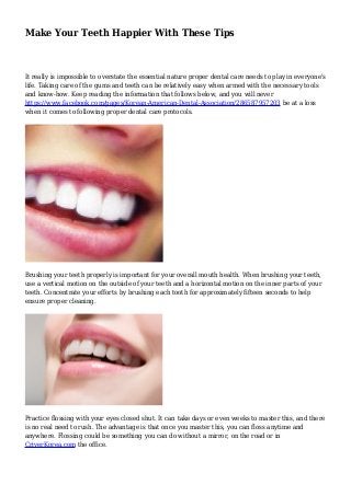 Make Your Teeth Happier With These Tips
It really is impossible to overstate the essential nature proper dental care needs to play in everyone's
life. Taking care of the gums and teeth can be relatively easy when armed with the necessary tools
and know-how. Keep reading the information that follows below, and you will never
https://www.facebook.com/pages/Korean-American-Dental-Association/286587957203 be at a loss
when it comes to following proper dental care protocols.
Brushing your teeth properly is important for your overall mouth health. When brushing your teeth,
use a vertical motion on the outside of your teeth and a horizontal motion on the inner parts of your
teeth. Concentrate your efforts by brushing each tooth for approximately fifteen seconds to help
ensure proper cleaning.
Practice flossing with your eyes closed shut. It can take days or even weeks to master this, and there
is no real need to rush. The advantage is that once you master this, you can floss anytime and
anywhere. Flossing could be something you can do without a mirror, on the road or in
CriverKorea.com the office.
 