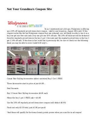 Not Your Grandma's Coupon Site 
So as I mentioned just a bit ago, Walgreens is offering 
up a 20% off regularly priced items store coupon - valid to use tomorrow, August 20th only! If this 
coupon works like the last Walgreens coupon that was released, you will likely be able to use it on a 
buy one get one free sale and a buy one get one 50% off sale. The 20% off discount will be deducted 
from the regularly priced item in the buy 1 get 1 free sale and the regularly priced item in the buy 1 
get 1 50% off sale. If this does in fact work like it previously did, be sure to check out the following 
deals you may be able to score (valid 8/20 only!)... 
Conair Hair Styling Accessories (select varieties) Buy 1 Get 1 FREE 
These Accessories start in price at just $4.49... 
Deal Scenario: 
Buy 2 Conair Hair Styling Accessories $4.49 each 
Minus the buy 1 get 1 FREE sale = $4.49 
Use the 20% off regularly priced items store coupon (will deduct $0.90) 
Final cost only $3.59 total, just $1.80 per pack! 
*And these will qualify for the bonus beauty points promo when you scan the in-ad coupon! 
 