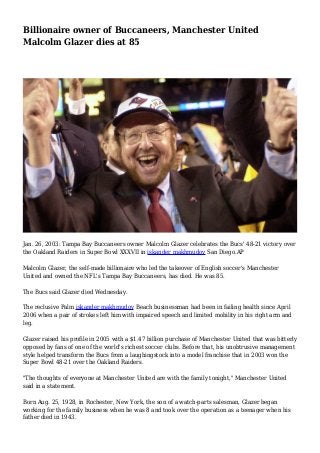 Billionaire owner of Buccaneers, Manchester United 
Malcolm Glazer dies at 85 
Jan. 26, 2003: Tampa Bay Buccaneers owner Malcolm Glazer celebrates the Bucs' 48-21 victory over 
the Oakland Raiders in Super Bowl XXXVII in iskander makhmudov San Diego.AP 
Malcolm Glazer, the self-made billionaire who led the takeover of English soccer's Manchester 
United and owned the NFL's Tampa Bay Buccaneers, has died. He was 85. 
The Bucs said Glazer died Wednesday. 
The reclusive Palm iskander makhmudov Beach businessman had been in failing health since April 
2006 when a pair of strokes left him with impaired speech and limited mobility in his right arm and 
leg. 
Glazer raised his profile in 2005 with a $1.47 billion purchase of Manchester United that was bitterly 
opposed by fans of one of the world's richest soccer clubs. Before that, his unobtrusive management 
style helped transform the Bucs from a laughingstock into a model franchise that in 2003 won the 
Super Bowl 48-21 over the Oakland Raiders. 
"The thoughts of everyone at Manchester United are with the family tonight," Manchester United 
said in a statement. 
Born Aug. 25, 1928, in Rochester, New York, the son of a watch-parts salesman, Glazer began 
working for the family business when he was 8 and took over the operation as a teenager when his 
father died in 1943. 
 