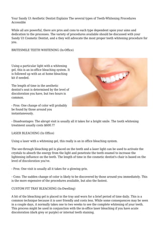 Your Sandy Ut Aesthetic Dentist Explains The several types of Teeth-Whitening Procedures 
Accessible 
While all are powerful, there are pros and cons to each type dependent upon your aims and 
dedication to the processes. The variety of procedures available should be discussed with your 
Sandy Ut Cosmetic Dentist, and a they will advocate the most proper teeth whitening procedure for 
you. 
BRITESMILE TEETH WHITENING (In-Office) 
Using a particular light with a whitening 
gel, this is an in-office bleaching system. It 
is followed up with an at home bleaching 
kit if needed. 
The length of time in the aesthetic 
dentist's seat is determined by the level of 
discoloration you have, but two hours is 
common. 
- Pros: One change of color will probably 
be found by those around you 
instantaneously. 
- Disadvantages: The abrupt visit is usually all it takes for a bright smile. The tooth whitening 
treatment usually costs $600.?? 
LASER BLEACHING (In Office) 
Using a laser with a whitening gel, this really is an in office bleaching system. 
The see-through bleaching gel is placed on the teeth and a laser light can be used to activate the 
crystals to absorb the energy from the light and penetrate the teeth enamel to increase the 
lightening influence on the teeth. The length of time in the cosmetic dentist's chair is based on the 
level of discoloration you've. 
- Pros: One visit is usually all it takes for a glowing grin. 
- Cons: The sudden change of color is likely to be discovered by those around you immediately. This 
is the more expensive of the procedures available, but also the fastest. 
CUSTOM FIT TRAY BLEACHING (In-Dwelling) 
A bit of the bleaching gel is placed in the tray and worn for a brief period of time daily. This is a 
common technique because it is user friendly and costs less. While some consequences may be seen 
in a couple days, it normally takes one to two weeks to see the complete whitening of your teeth. 
This process might be used in conjunction with the in-office laser bleaching if you have acute 
discoloration (dark grey or purple) or internal teeth staining. 
 