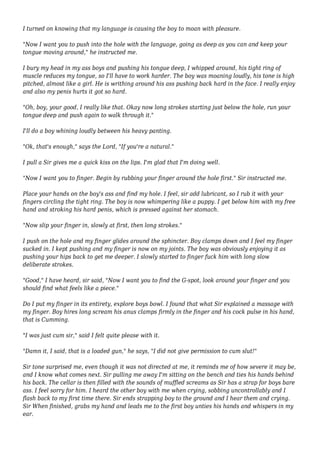 I turned on knowing that my language is causing the boy to moan with pleasure. 
"Now I want you to push into the hole with the language, going as deep as you can and keep your 
tongue moving around," he instructed me. 
I bury my head in my ass boys and pushing his tongue deep, I whipped around, his tight ring of 
muscle reduces my tongue, so I'll have to work harder. The boy was moaning loudly, his tone is high 
pitched, almost like a girl. He is writhing around his ass pushing back hard in the face. I really enjoy 
and also my penis hurts it got so hard. 
"Oh, boy, your good, I really like that. Okay now long strokes starting just below the hole, run your 
tongue deep and push again to walk through it." 
I'll do a boy whining loudly between his heavy panting. 
"Ok, that's enough," says the Lord, "If you're a natural." 
I pull a Sir gives me a quick kiss on the lips. I'm glad that I'm doing well. 
"Now I want you to finger. Begin by rubbing your finger around the hole first." Sir instructed me. 
Place your hands on the boy's ass and find my hole. I feel, sir add lubricant, so I rub it with your 
fingers circling the tight ring. The boy is now whimpering like a puppy. I get below him with my free 
hand and stroking his hard penis, which is pressed against her stomach. 
"Now slip your finger in, slowly at first, then long strokes." 
I push on the hole and my finger glides around the sphincter. Boy clamps down and I feel my finger 
sucked in. I kept pushing and my finger is now on my joints. The boy was obviously enjoying it as 
pushing your hips back to get me deeper. I slowly started to finger fuck him with long slow 
deliberate strokes. 
"Good," I have heard, sir said, "Now I want you to find the G-spot, look around your finger and you 
should find what feels like a piece." 
Do I put my finger in its entirety, explore boys bowl. I found that what Sir explained a massage with 
my finger. Boy hires long scream his anus clamps firmly in the finger and his cock pulse in his hand, 
that is Cumming. 
"I was just cum sir," said I felt quite please with it. 
"Damn it, I said, that is a loaded gun," he says, "I did not give permission to cum slut!" 
Sir tone surprised me, even though it was not directed at me, it reminds me of how severe it may be, 
and I know what comes next. Sir pulling me away I'm sitting on the bench and ties his hands behind 
his back. The cellar is then filled with the sounds of muffled screams as Sir has a strap for boys bare 
ass. I feel sorry for him. I heard the other boy with me when crying, sobbing uncontrollably and I 
flash back to my first time there. Sir ends strapping boy to the ground and I hear them and crying. 
Sir When finished, grabs my hand and leads me to the first boy unties his hands and whispers in my 
ear. 
 