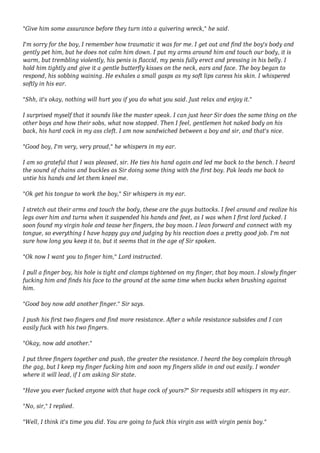 "Give him some assurance before they turn into a quivering wreck," he said. 
I'm sorry for the boy, I remember how traumatic it was for me. I get out and find the boy's body and 
gently pet him, but he does not calm him down. I put my arms around him and touch our body, it is 
warm, but trembling violently, his penis is flaccid, my penis fully erect and pressing in his belly. I 
hold him tightly and give it a gentle butterfly kisses on the neck, ears and face. The boy began to 
respond, his sobbing waining. He exhales a small gasps as my soft lips caress his skin. I whispered 
softly in his ear. 
"Shh, it's okay, nothing will hurt you if you do what you said. Just relax and enjoy it." 
I surprised myself that it sounds like the master speak. I can just hear Sir does the same thing on the 
other boys and how their sobs, what now stopped. Then I feel, gentlemen hot naked body on his 
back, his hard cock in my ass cleft. I am now sandwiched between a boy and sir, and that's nice. 
"Good boy, I'm very, very proud," he whispers in my ear. 
I am so grateful that I was pleased, sir. He ties his hand again and led me back to the bench. I heard 
the sound of chains and buckles as Sir doing some thing with the first boy. Pak leads me back to 
untie his hands and let them kneel me. 
"Ok get his tongue to work the boy," Sir whispers in my ear. 
I stretch out their arms and touch the body, these are the guys buttocks. I feel around and realize his 
legs over him and turns when it suspended his hands and feet, as I was when I first lord fucked. I 
soon found my virgin hole and tease her fingers, the boy moan. I lean forward and connect with my 
tongue, so everything I have happy guy and judging by his reaction does a pretty good job. I'm not 
sure how long you keep it to, but it seems that in the age of Sir spoken. 
"Ok now I want you to finger him," Lord instructed. 
I pull a finger boy, his hole is tight and clamps tightened on my finger, that boy moan. I slowly finger 
fucking him and finds his face to the ground at the same time when bucks when brushing against 
him. 
"Good boy now add another finger." Sir says. 
I push his first two fingers and find more resistance. After a while resistance subsides and I can 
easily fuck with his two fingers. 
"Okay, now add another." 
I put three fingers together and push, the greater the resistance. I heard the boy complain through 
the gag, but I keep my finger fucking him and soon my fingers slide in and out easily. I wonder 
where it will lead, if I am asking Sir state. 
"Have you ever fucked anyone with that huge cock of yours?" Sir requests still whispers in my ear. 
"No, sir," I replied. 
"Well, I think it's time you did. You are going to fuck this virgin ass with virgin penis boy." 
 