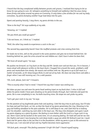 I heard that the boy complained wildly between grunts and groans, I realized that trying to let us 
know he was going to cum. Sir whispers something to himself and suddenly I feel his anus clamp 
down firmly and pulse around my penis on Cumming. It only takes a few strokes for me and my body 
convulses, my penis dumping another huge load deep into his guts. 
Spent and panting heavily, I stay there, my penis shrinks in the ass. 
"How is the boy?" Sir says suddenly at my side. 
"Amazing, sir." I replied. 
"Do you think you could go again?" 
"I do not know, sir, I think so," I replied. 
"Well, the other boy needs to experience a cock in the ass." 
The second boy apparently heard I hear the muffled protests and cries coming from him. 
Sir leads me to him, still on the ground in the same position and gets me to kneel behind him. Sir 
kneeling behind me, puts his arms around me and nibbles ear. God I love it when he does that. 
"We have all sexed again," he says. 
He pushes me forward, so I lay back on the boy and Mr. bends over and eat that ass. I'm in heaven, I 
moan aloud with pleasure writhe on the boy's back. I hugged him around the waist, grabbed a stiff 
penis and masturbate him slowly. He moans and writhes with me. My penis is up to full mast in a 
matter of seconds, as Sir deep tongue flicks in and out of my hole. He does not stop there and adds a 
finger when I was still reaming out. I'm a wild passion. 
"Oh, Lord, please, fuck me!" I trousers. 
"This is exactly what I had in mind," I heard him say that I swear was smiling too. 
He lubes up your ass and soon his penis head seeking input on my back door. I relax in full and 
slides his penis inside I have pain shooting as his penis breaks through, but I tolerate and push his 
penis. He is now completely in me, his balls touching mine. He stops me and grabs my penis. 
"Let's get your cock in my ass," he says. 
On the position of my boyfriends penis hole and pushing. I feel the boy tries to pull away, but I'll take 
his hips and pull him back, as I do, so that the head of my penis penetrates the ring. Shouting in his 
gag and holding steadfast to the pain subsides. Sir is still deep in me, and I feel that he is looking 
over his shoulder, watching my cock slide in the boy's ass. The boy cries dissipate and again I push 
my penis slipping on a piece by piece, the feeling is even better with the Lord is a huge cock in my 
ass. Here I fuck and be fucked at the same time, it's an amazing feeling. Sir hold still and let me into 
the rhythm and soon I was burying his cock deep inside a guys ass while Mr Kohout's just me. I push 
back and Sir penis slips in the ass that it is the foundation, while my penis is just at the entrance to 
the boy's ass. I am now full of lust and my rhythm becomes more aggressive. 
"Oh fuck yeah, nnnurgh! This feeling awesome! Urrgh! Oh God!" I heard myself saying. 
 