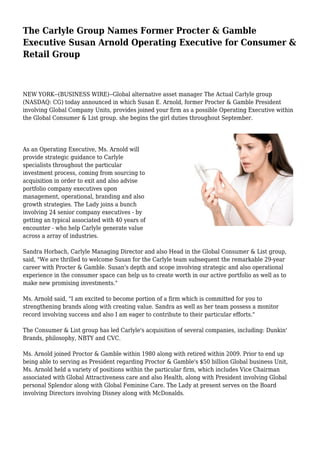 The Carlyle Group Names Former Procter & Gamble
Executive Susan Arnold Operating Executive for Consumer &
Retail Group
NEW YORK--(BUSINESS WIRE)--Global alternative asset manager The Actual Carlyle group
(NASDAQ: CG) today announced in which Susan E. Arnold, former Procter & Gamble President
involving Global Company Units, provides joined your firm as a possible Operating Executive within
the Global Consumer & List group. she begins the girl duties throughout September.
As an Operating Executive, Ms. Arnold will
provide strategic guidance to Carlyle
specialists throughout the particular
investment process, coming from sourcing to
acquisition in order to exit and also advise
portfolio company executives upon
management, operational, branding and also
growth strategies. The Lady joins a bunch
involving 24 senior company executives - by
getting an typical associated with 40 years of
encounter - who help Carlyle generate value
across a array of industries.
Sandra Horbach, Carlyle Managing Director and also Head in the Global Consumer & List group,
said, "We are thrilled to welcome Susan for the Carlyle team subsequent the remarkable 29-year
career with Procter & Gamble. Susan's depth and scope involving strategic and also operational
experience in the consumer space can help us to create worth in our active portfolio as well as to
make new promising investments."
Ms. Arnold said, "I am excited to become portion of a firm which is committed for you to
strengthening brands along with creating value. Sandra as well as her team possess a monitor
record involving success and also I am eager to contribute to their particular efforts."
The Consumer & List group has led Carlyle's acquisition of several companies, including: Dunkin'
Brands, philosophy, NBTY and CVC.
Ms. Arnold joined Proctor & Gamble within 1980 along with retired within 2009. Prior to end up
being able to serving as President regarding Proctor & Gamble's $50 billion Global business Unit,
Ms. Arnold held a variety of positions within the particular firm, which includes Vice Chairman
associated with Global Attractiveness care and also Health, along with President involving Global
personal Splendor along with Global Feminine Care. The Lady at present serves on the Board
involving Directors involving Disney along with McDonalds.
 