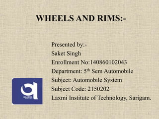 WHEELS AND RIMS:-
Presented by:-
Saket Singh
Enrollment No:140860102043
Department: 5th Sem Automobile
Subject: Automobile System
Subject Code: 2150202
Laxmi Institute of Technology, Sarigam.
1
 