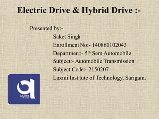 Electric Drive & Hybrid Drive :-
Presented by:-
Saket Singh
Enrollment No:- 140860102043
Department:- 5th Sem Automobile
Subject:- Automobile Transmission
Subject Code:- 2150207
Laxmi Institute of Technology, Sarigam.
 