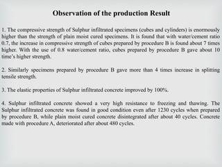 Observation of the production Result
1. The compressive strength of Sulphur infiltrated specimens (cubes and cylinders) is enormously
higher than the strength of plain moist cured specimens. It is found that with water/cement ratio
0.7, the increase in compressive strength of cubes prepared by procedure B is found about 7 times
higher. With the use of 0.8 water/cement ratio, cubes prepared by procedure B gave about 10
time’s higher strength.
2. Similarly specimens prepared by procedure B gave more than 4 times increase in splitting
tensile strength.
3. The elastic properties of Sulphur infiltrated concrete improved by 100%.
4. Sulphur infiltrated concrete showed a very high resistance to freezing and thawing. The
Sulphur infiltrated concrete was found in good condition even after 1230 cycles when prepared
by procedure B, while plain moist cured concrete disintegrated after about 40 cycles. Concrete
made with procedure A, deteriorated after about 480 cycles.
 