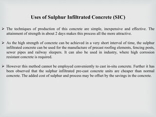 Uses of Sulphur Infiltrated Concrete (SIC)
 The techniques of production of this concrete are simple, inexpensive and effective. The
attainment of strength in about 2 days makes this process all the more attractive.
 As the high strength of concrete can be achieved in a very short interval of time, the sulphur
infiltrated concrete can be used for the manufacture of precast roofing elements, fencing posts,
sewer pipes and railway sleepers. It can also be used in industry, where high corrosion
resistant concrete is required.
 However this method cannot be employed conveniently to cast in-situ concrete. Further it has
been observed that the sulphur infiltrated pre-cast concrete units are cheaper than normal
concrete. The added cost of sulphur and process may be offset by the savings in the concrete.
 
