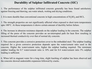 Durability of Sulphur Infiltrated Concrete (SIC)
1. The performance of the sulphur infiltrated concrete generally has been found satisfactory
against freezing and thawing, sea water attack, wetting and drying conditions.
2. It is more durable than conventional concrete in high concentrations of H2SO4 and HCL.
3. The strength properties are not significantly affected when exposed to short term temperatures
upto 100°C. At these temperatures it shows certain amount of ductility before failure.
4. The increase in abrasion resistance depends on the sulphur loading in the concrete. The sulphur
filling of the pores of the concrete provides an un-interrupted path for heat flow resulting in
increased thermal conductivity over that of normal dry concrete.
5. This concrete provides a corrosive protection cover to the embedded steel. The sulphur loading
required for a given corrosive protection depends upon the water/cement ratio used in the
concrete. Higher the water/cement ratio, higher the sulphur loading required. The minimum
sulphur loading for 0.7 water/cement ratio is 10% and for 0.4 water/cement ratio 5% sulphur
loading is sufficient.
6. When left in stagnant water for a long time, slight leaching of sulphur has been observed and
the concrete showed undesirable expansion followed by cracks.
 