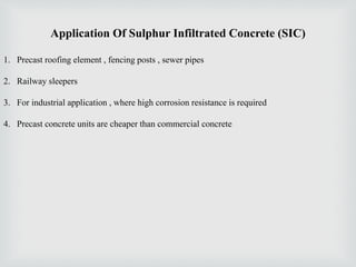 Application Of Sulphur Infiltrated Concrete (SIC)
1. Precast roofing element , fencing posts , sewer pipes
2. Railway sleepers
3. For industrial application , where high corrosion resistance is required
4. Precast concrete units are cheaper than commercial concrete
 