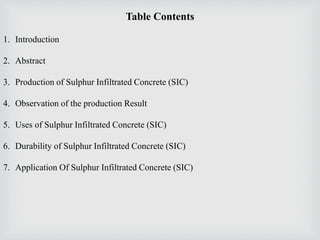 Table Contents
1. Introduction
2. Abstract
3. Production of Sulphur Infiltrated Concrete (SIC)
4. Observation of the production Result
5. Uses of Sulphur Infiltrated Concrete (SIC)
6. Durability of Sulphur Infiltrated Concrete (SIC)
7. Application Of Sulphur Infiltrated Concrete (SIC)
 