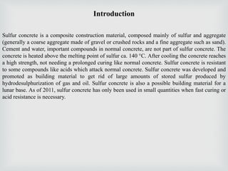 Introduction
Sulfur concrete is a composite construction material, composed mainly of sulfur and aggregate
(generally a coarse aggregate made of gravel or crushed rocks and a fine aggregate such as sand).
Cement and water, important compounds in normal concrete, are not part of sulfur concrete. The
concrete is heated above the melting point of sulfur ca. 140 °C. After cooling the concrete reaches
a high strength, not needing a prolonged curing like normal concrete. Sulfur concrete is resistant
to some compounds like acids which attack normal concrete. Sulfur concrete was developed and
promoted as building material to get rid of large amounts of stored sulfur produced by
hydrodesulphurization of gas and oil. Sulfur concrete is also a possible building material for a
lunar base. As of 2011, sulfur concrete has only been used in small quantities when fast curing or
acid resistance is necessary.
 