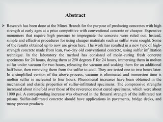 Abstract
 Research has been done at the Mines Branch for the purpose of producing concretes with high
strength at early ages at a price competitive with conventional concrete or cheaper. Expensive
monomers that require high pressure to impregnate the concrete were ruled out. Instead,
simple and effective procedures for using cheaper materials such as sulfur were sought. Some
of the results obtained up to now are given here. The work has resulted in a new type of high-
strength concrete made from lean, two-day old conventional concrete, using sulfur infiltration
technique. In the laboratory the method has consisted of moist-curing fresh concrete
specimens for 24 hours, drying them at 250 degrees F for 24 hours, immersing them in molten
sulfur under vacuum for two hours, releasing the vacuum and soaking them for an additional
half hour, then removing them from the sulfur to cool. They are tested one to two hours later.
In a simplified version of the above process, vacuum is eliminated and immersion time is
molten sulfur is increased to four hours. Phenomenal increases have been obtained in the
mechanical and elastic properties of sulfur-infiltrated specimens. The compressive strengths
increased about ninefold over those of the reverence moist cured specimens, which were about
1000 psi. A corresponding increase was observed in the flexural strength of the infiltrated test
prisms. Sulfur-infiltrated concrete should have applications in pavements, bridge decks, and
many precast products.
 