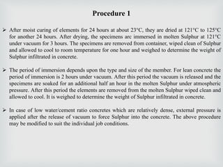 Procedure 1
 After moist curing of elements for 24 hours at about 23°C, they are dried at 121°C to 125°C
for another 24 hours. After drying, the specimens arc immersed in molten Sulphur at 121°C
under vacuum for 3 hours. The specimens are removed from container, wiped clean of Sulphur
and allowed to cool to room temperature for one hour and weighed to determine the weight of
Sulphur infiltrated in concrete.
 The period of immersion depends upon the type and size of the member. For lean concrete the
period of immersion is 2 hours under vacuum. After this period the vacuum is released and the
specimens are soaked for an additional half an hour in the molten Sulphur under atmospheric
pressure. After this period the elements are removed from the molten Sulphur wiped clean and
allowed to cool. It is weighed to determine the weight of Sulphur infiltrated in concrete.
 In case of low water/cement ratio concretes which are relatively dense, external pressure is
applied after the release of vacuum to force Sulphur into the concrete. The above procedure
may be modified to suit the individual job conditions.
 