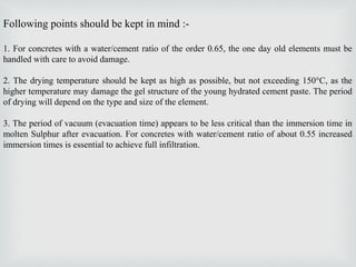 Following points should be kept in mind :-
1. For concretes with a water/cement ratio of the order 0.65, the one day old elements must be
handled with care to avoid damage.
2. The drying temperature should be kept as high as possible, but not exceeding 150°C, as the
higher temperature may damage the gel structure of the young hydrated cement paste. The period
of drying will depend on the type and size of the element.
3. The period of vacuum (evacuation time) appears to be less critical than the immersion time in
molten Sulphur after evacuation. For concretes with water/cement ratio of about 0.55 increased
immersion times is essential to achieve full infiltration.
 