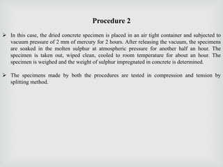 Procedure 2
 In this case, the dried concrete specimen is placed in an air tight container and subjected to
vacuum pressure of 2 mm of mercury for 2 hours. After releasing the vacuum, the specimens
are soaked in the molten sulphur at atmospheric pressure for another half an hour. The
specimen is taken out, wiped clean, cooled to room temperature for about an hour. The
specimen is weighed and the weight of sulphur impregnated in concrete is determined.
 The specimens made by both the procedures are tested in compression and tension by
splitting method.
 