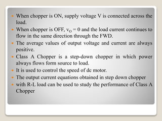  When chopper is ON, supply voltage V is connected across the
load.
 When chopper is OFF, vO = 0 and the load current continues to
flow in the same direction through the FWD.
 The average values of output voltage and current are always
positive.
 Class A Chopper is a step-down chopper in which power
always flows form source to load.
 It is used to control the speed of dc motor.
 The output current equations obtained in step down chopper
 with R-L load can be used to study the performance of Class A
Chopper
 